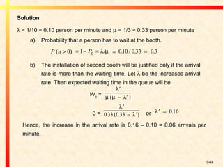 1-44
Solution
λ = 1/10 = 0.10 person per minute and µ = 1/3 = 0.33 person per minute
a) Probability that a person has to wait at the booth.
=
b) The installation of second booth will be justified only if the arrival
rate is more than the waiting time. Let λ be the increased arrival
rate. Then expected waiting time in the queue will be
Wq =
3 = or
Hence, the increase in the arrival rate is 0.16 – 0.10 = 0.06 arrivals per
minute.
P n( )> 0 = − =1 0P λ µ/ 010 0 33 0 3. / . .=
λ
µ µ λ
′
− ′( )
′
− ′
λ
λ0 33 0 33. ( . )
′ =λ 016.
 