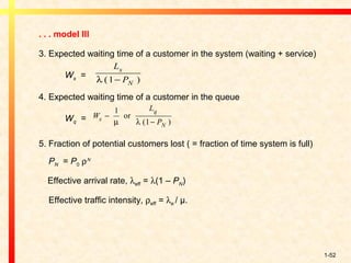 1-52
. . . model III
3. Expected waiting time of a customer in the system (waiting + service)
Ws =
4. Expected waiting time of a customer in the queue
Wq =
5. Fraction of potential customers lost ( = fraction of time system is full)
PN = P0 ρΝ
Effective arrival rate, λeff = λ(1 – PN)
Effective traffic intensity, ρeff = λe / µ.
L
P
s
Nλ ( )1−
W
L
Ps
q
N
−
−
1
1µ λ
or
( )
 