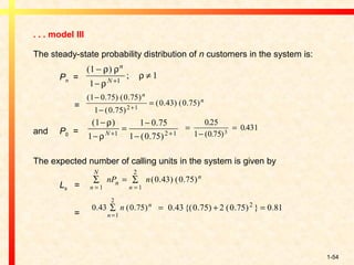 1-54
. . . model III
The steady-state probability distribution of n customers in the system is:
Pn =
=
and P0 =
The expected number of calling units in the system is given by
Ls =
=
( )
;
1
1
11
−
−
≠+
ρ ρ
ρ
ρ
n
N
( . ) ( . )
( . )
( . ) ( . )
1 0 75 0 75
1 0 75
0 43 0 752 1
−
−
=+
n
n
( ) .
( . )
1
1
1 0 75
1 0 751 2 1
−
−
=
−
−+ +
ρ
ρN
=
−
=
0 25
1 0 75
0 4313
.
( . )
.
∑ = ∑
= =n
N
n
n
n
nP n
1 1
2
0 43 0 75( . ) ( . )
0 43 0 75
1
2
. ( . )∑
=n
n
n = + =0 43 0 75 2 0 75 0 812
. {( . ) ( . ) } .
 