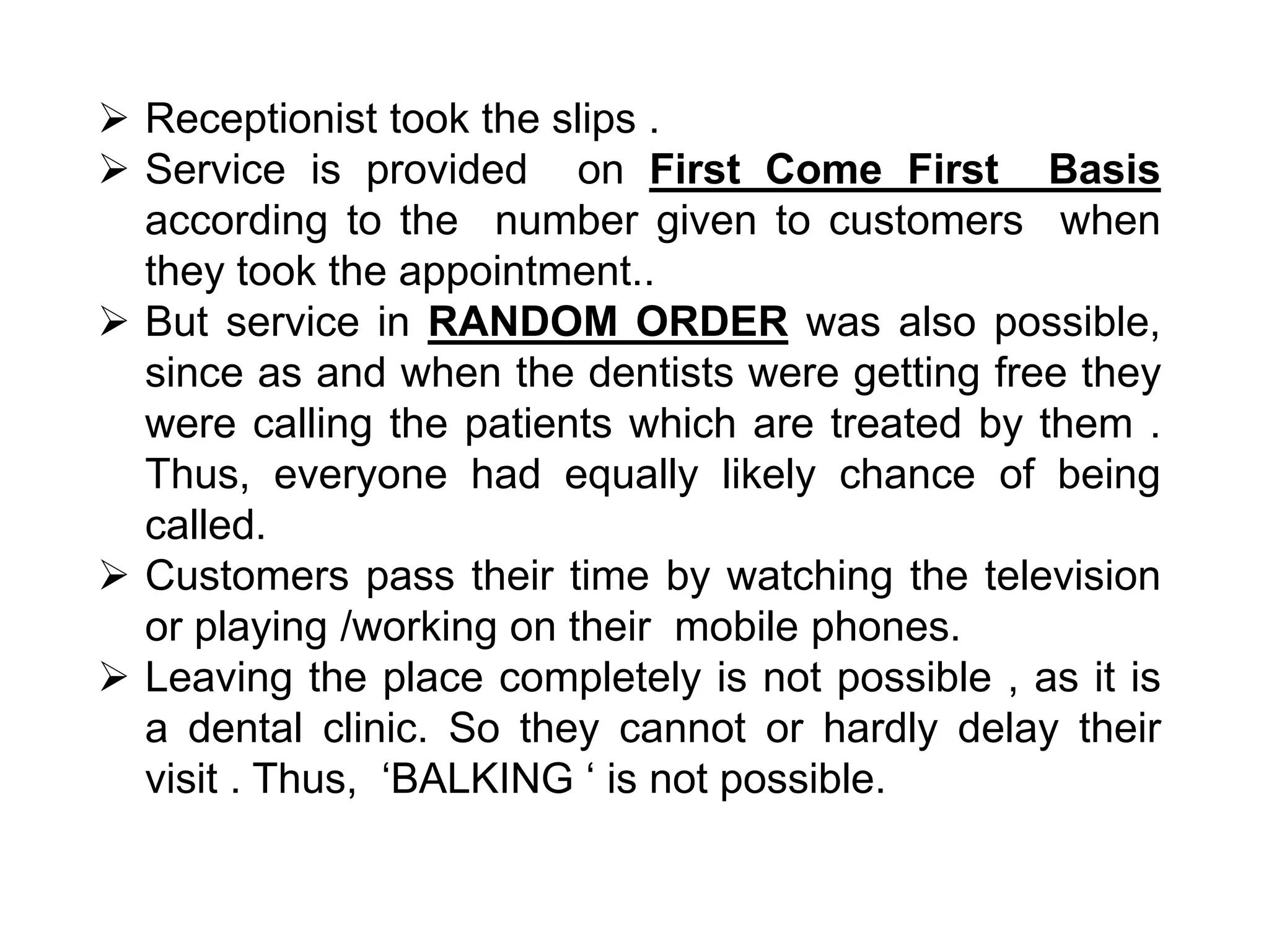  Receptionist took the slips .
 Service is provided on First Come First Basis
according to the number given to customers when
they took the appointment..
 But service in RANDOM ORDER was also possible,
since as and when the dentists were getting free they
were calling the patients which are treated by them .
Thus, everyone had equally likely chance of being
called.
 Customers pass their time by watching the television
or playing /working on their mobile phones.
 Leaving the place completely is not possible , as it is
a dental clinic. So they cannot or hardly delay their
visit . Thus, ‘BALKING ‘ is not possible.
 