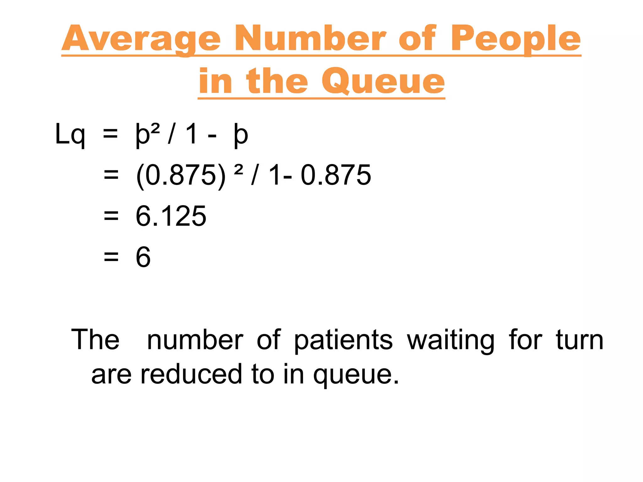 Average Number of People
in the Queue
Lq = þ² / 1 - þ
= (0.875) ² / 1- 0.875
= 6.125
= 6
The number of patients waiting for turn
are reduced to in queue.
 