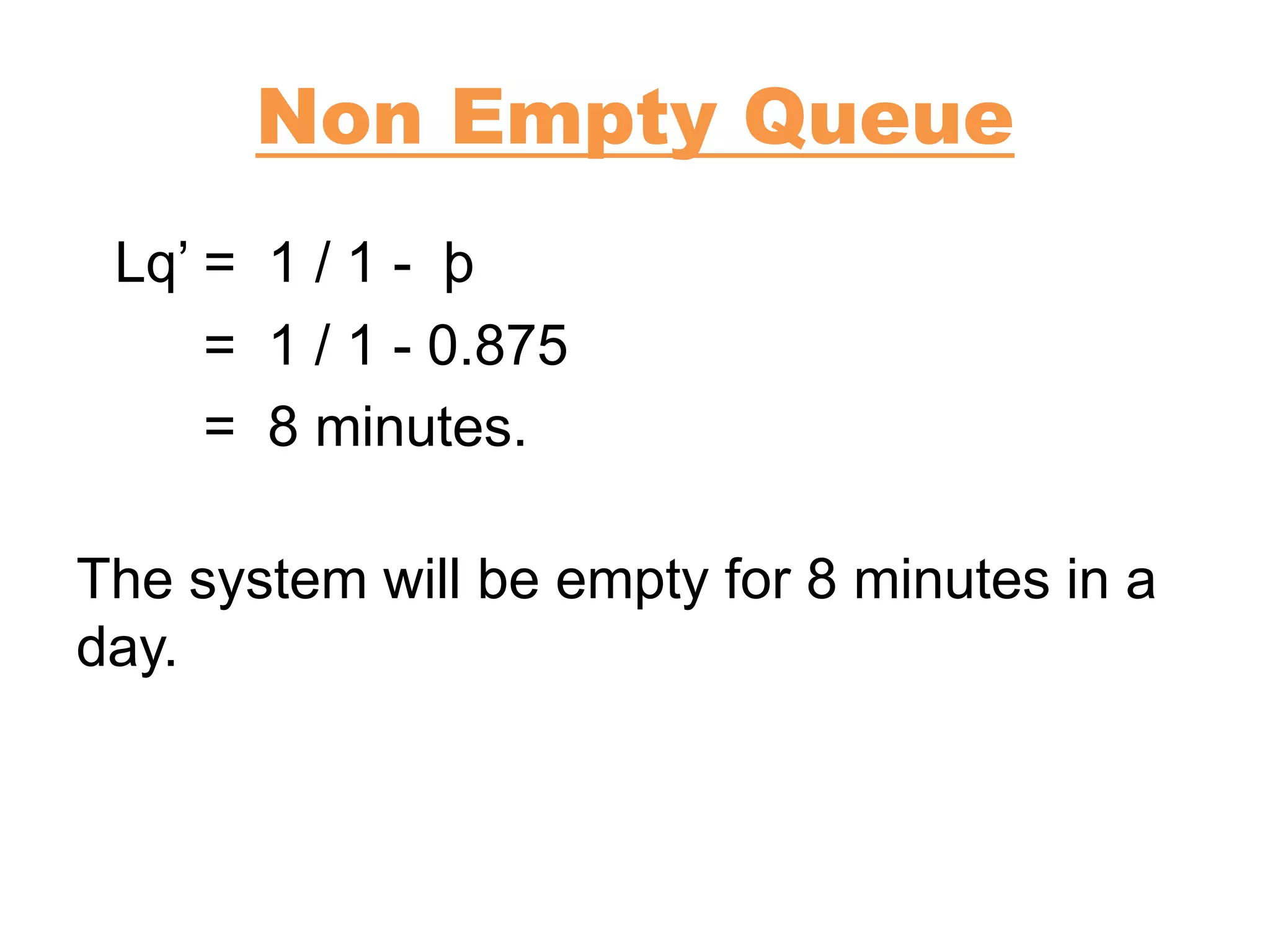 Non Empty Queue
Lq’ = 1 / 1 - þ
= 1 / 1 - 0.875
= 8 minutes.
The system will be empty for 8 minutes in a
day.
 