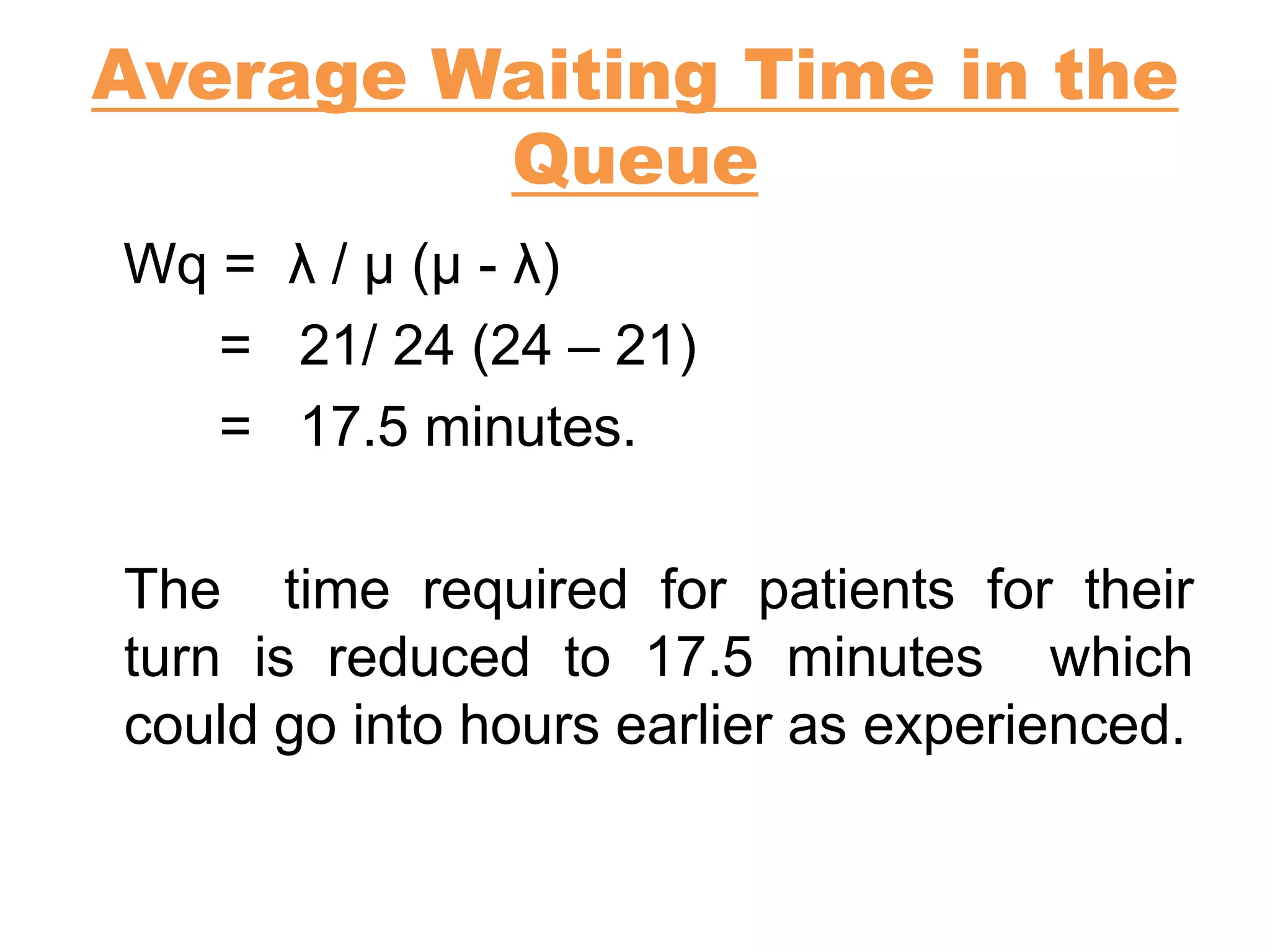 Average Waiting Time in the
Queue
Wq = λ / µ (µ - λ)
= 21/ 24 (24 – 21)
= 17.5 minutes.
The time required for patients for their
turn is reduced to 17.5 minutes which
could go into hours earlier as experienced.
 