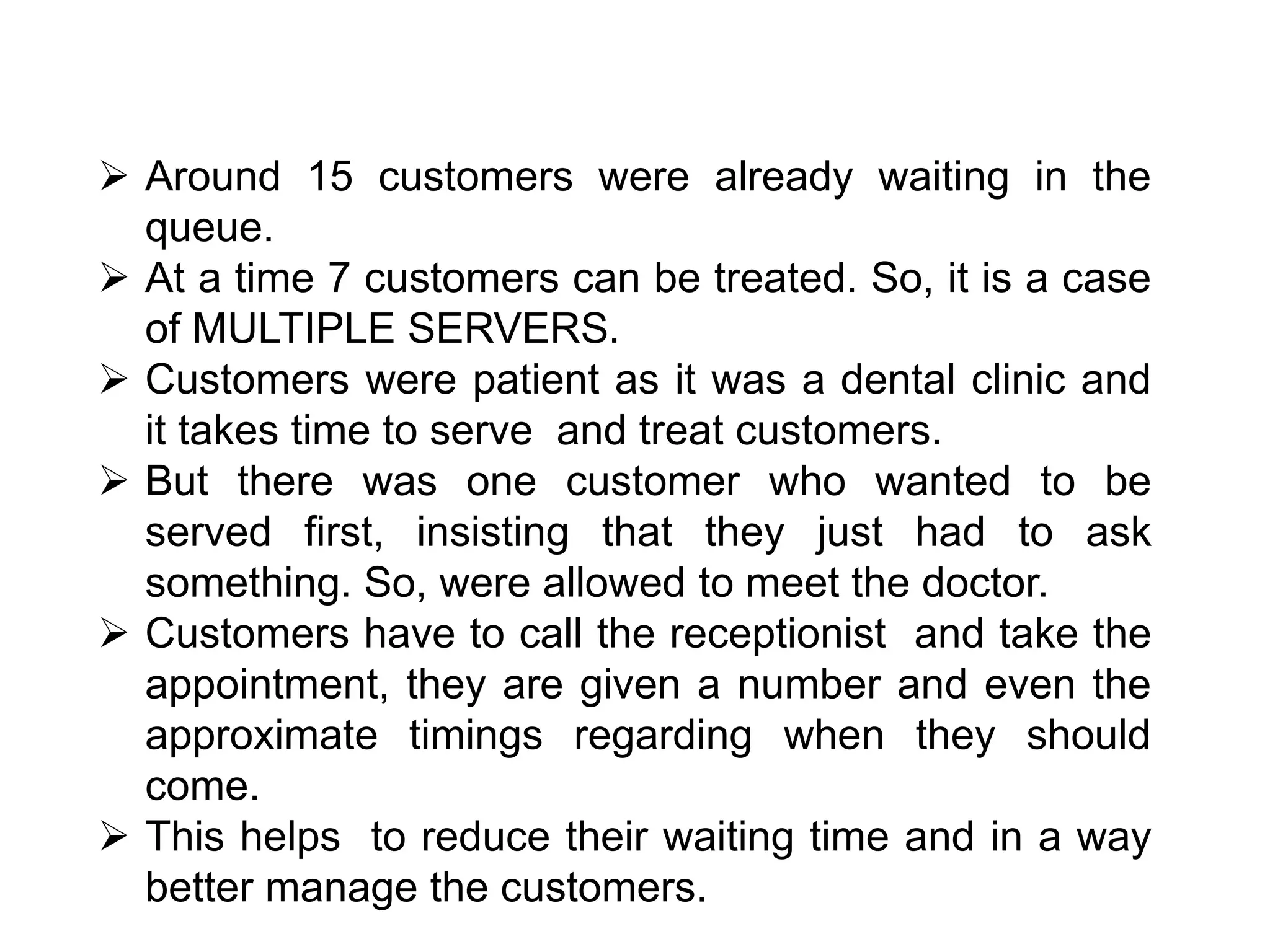  Around 15 customers were already waiting in the
queue.
 At a time 7 customers can be treated. So, it is a case
of MULTIPLE SERVERS.
 Customers were patient as it was a dental clinic and
it takes time to serve and treat customers.
 But there was one customer who wanted to be
served first, insisting that they just had to ask
something. So, were allowed to meet the doctor.
 Customers have to call the receptionist and take the
appointment, they are given a number and even the
approximate timings regarding when they should
come.
 This helps to reduce their waiting time and in a way
better manage the customers.
 