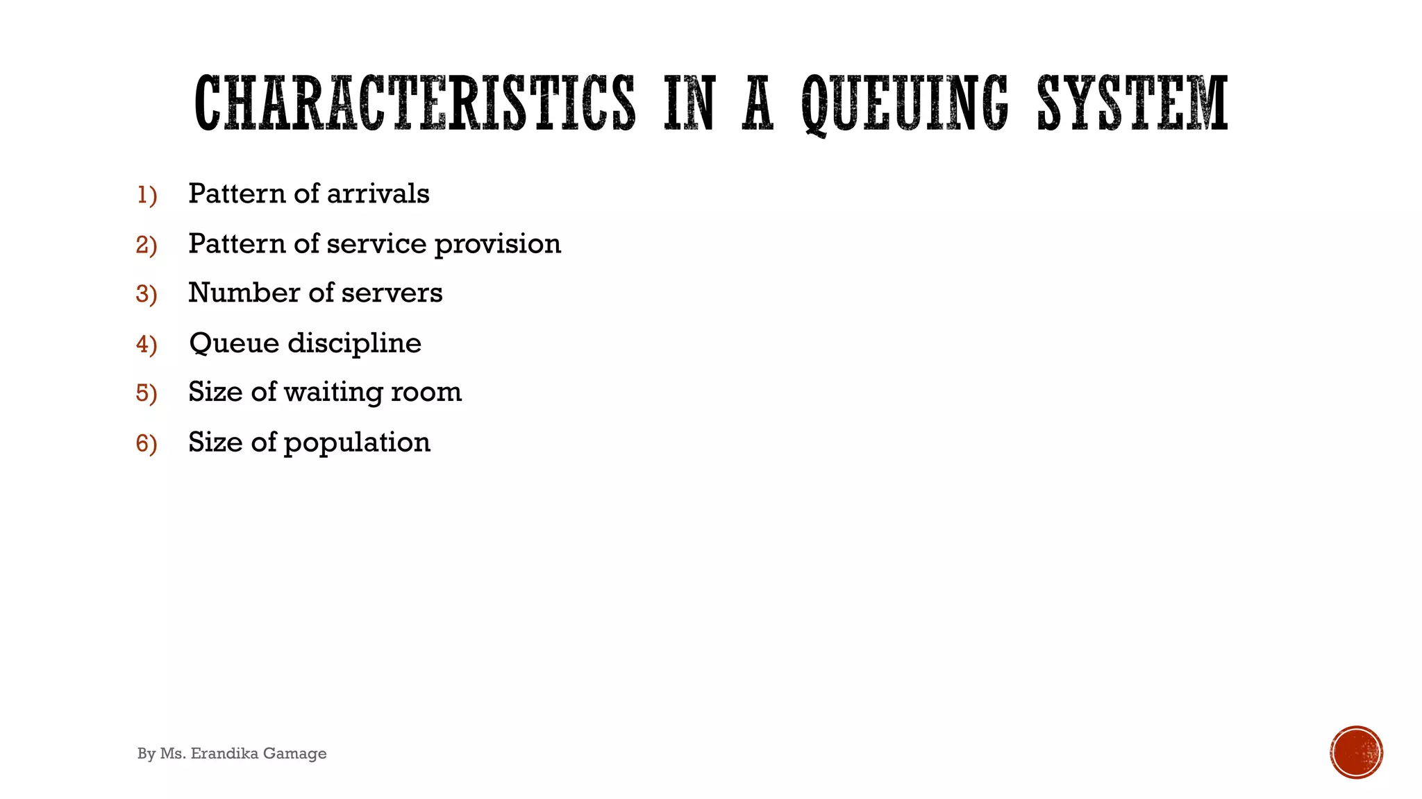 1) Pattern of arrivals
2) Pattern of service provision
3) Number of servers
4) Queue discipline
5) Size of waiting room
6) Size of population
By Ms. Erandika Gamage
 