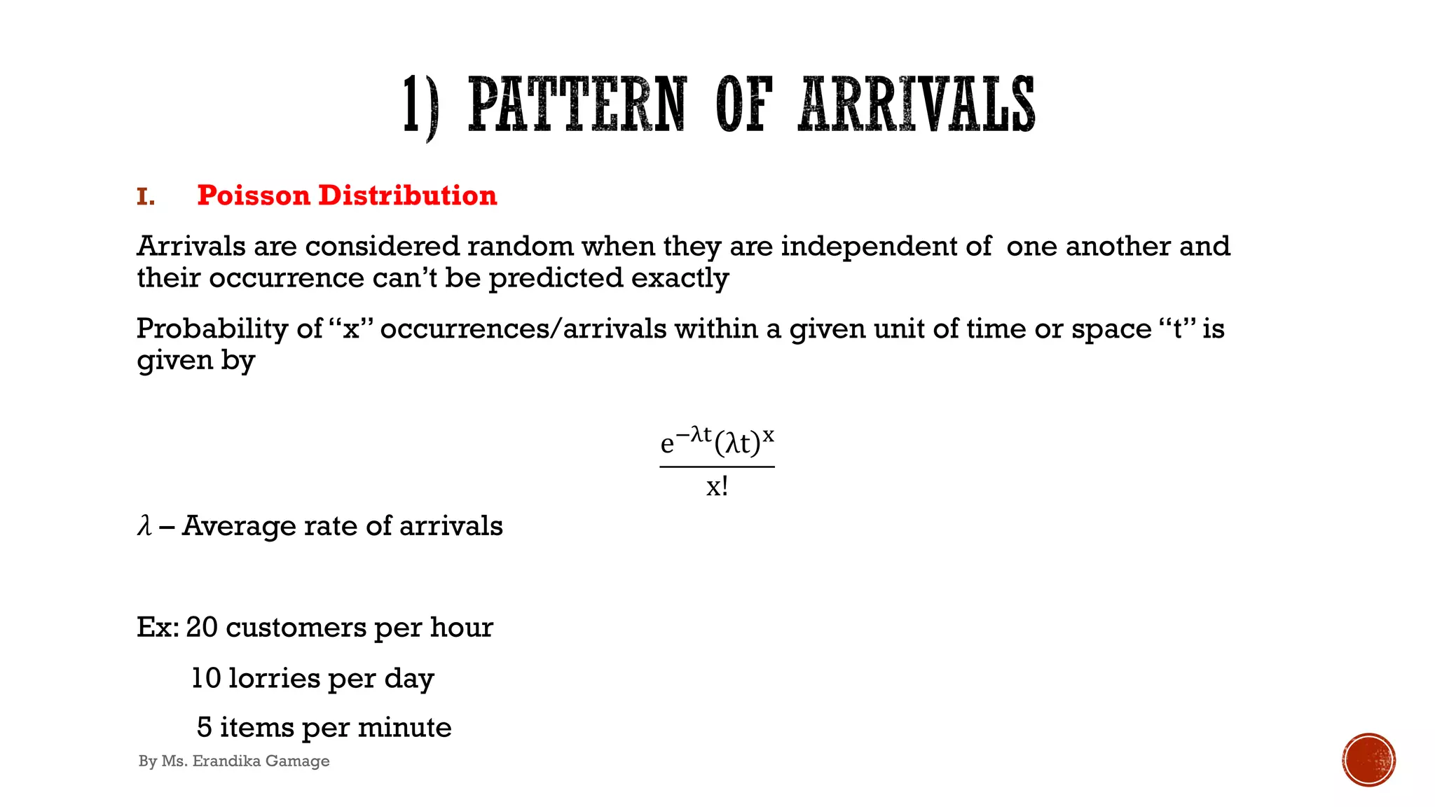 I. Poisson Distribution
Arrivals are considered random when they are independent of one another and
their occurrence can’t be predicted exactly
Probability of “x” occurrences/arrivals within a given unit of time or space “t” is
given by
e!"# λt $
x!
𝜆 – Average rate of arrivals
Ex: 20 customers per hour
10 lorries per day
5 items per minute
By Ms. Erandika Gamage
 