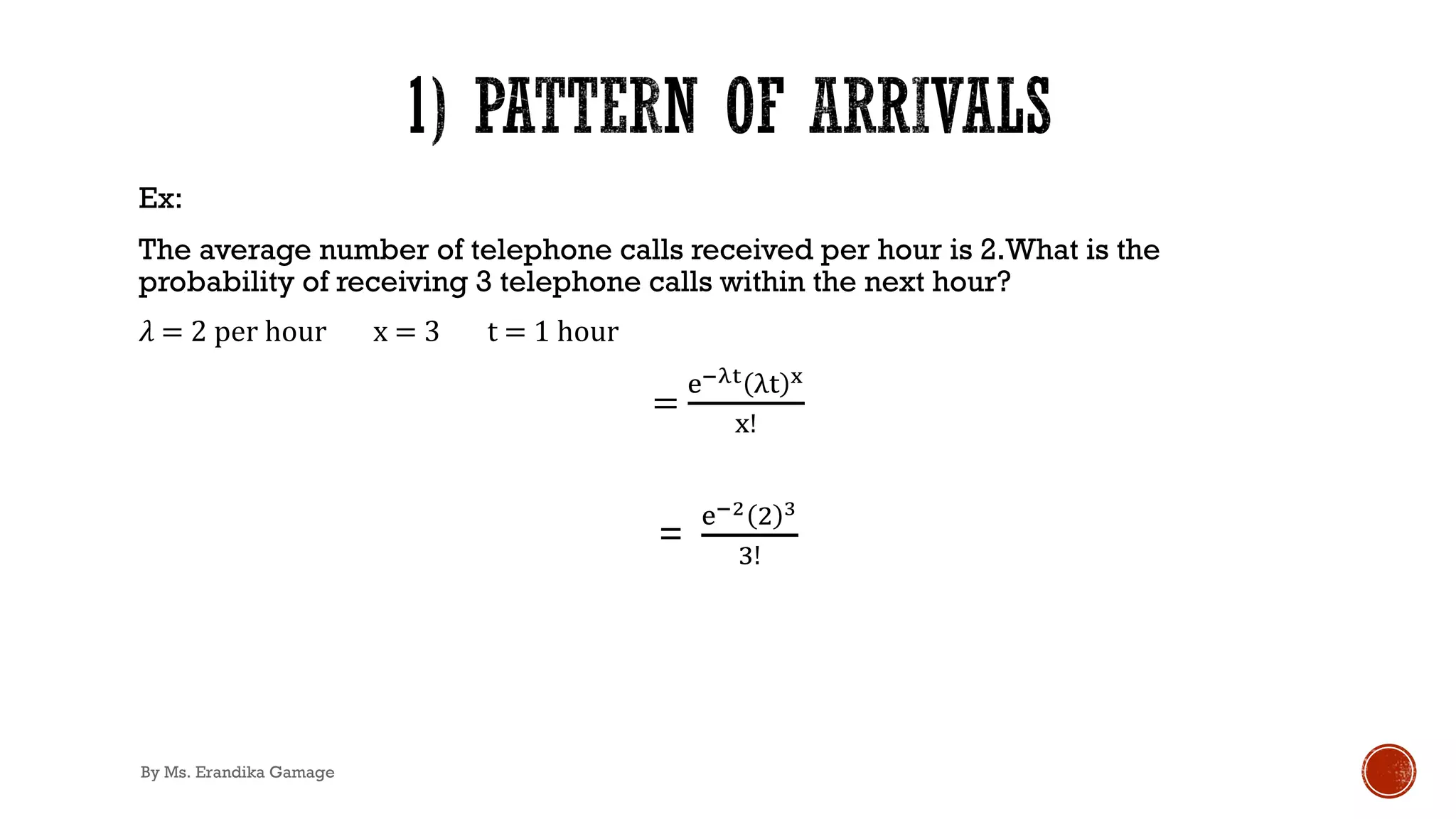 Ex:
The average number of telephone calls received per hour is 2.What is the
probability of receiving 3 telephone calls within the next hour?
𝜆 = 2 per hour x = 3 t = 1 hour
=
!!"# "# $
$!
=
!!% & &
'!
By Ms. Erandika Gamage
 