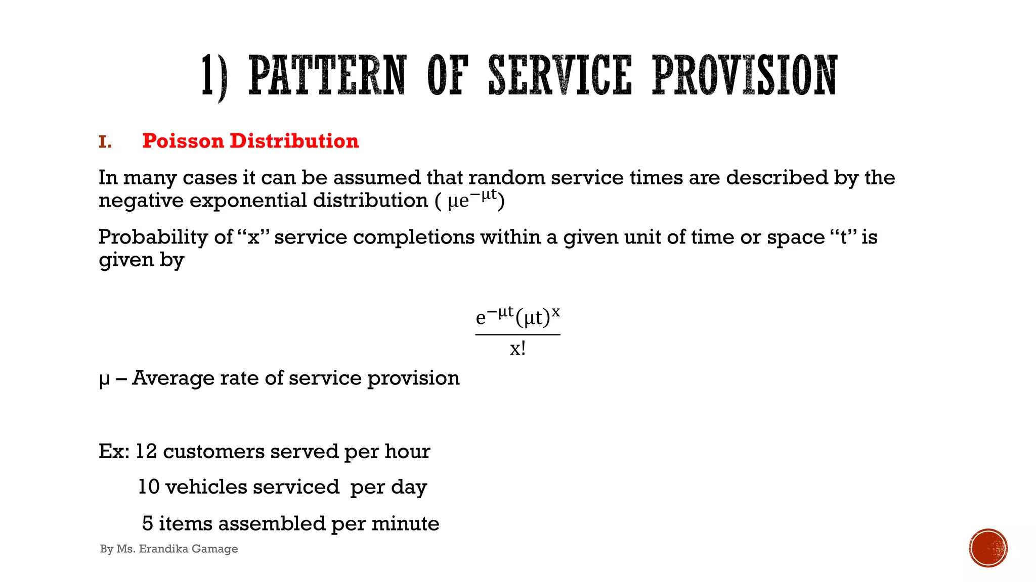 I. Poisson Distribution
In many cases it can be assumed that random service times are described by the
negative exponential distribution ( µe!%#)
Probability of “x” service completions within a given unit of time or space “t” is
given by
e!%# µt $
x!
µ – Average rate of service provision
Ex: 12 customers served per hour
10 vehicles serviced per day
5 items assembled per minute
By Ms. Erandika Gamage
 
