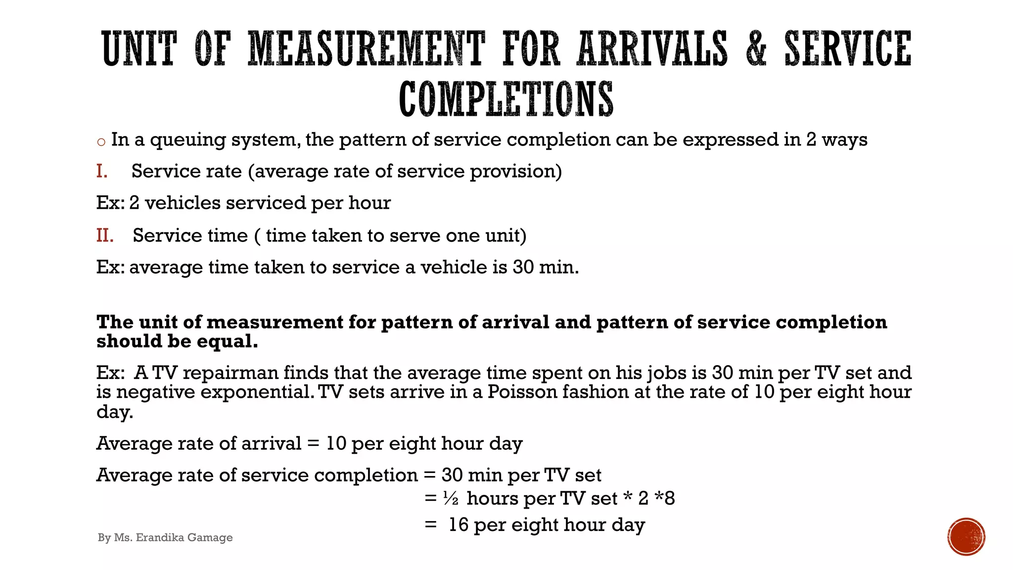 o In a queuing system, the pattern of service completion can be expressed in 2 ways
I. Service rate (average rate of service provision)
Ex: 2 vehicles serviced per hour
II. Service time ( time taken to serve one unit)
Ex: average time taken to service a vehicle is 30 min.
The unit of measurement for pattern of arrival and pattern of service completion
should be equal.
Ex: A TV repairman finds that the average time spent on his jobs is 30 min per TV set and
is negative exponential.TV sets arrive in a Poisson fashion at the rate of 10 per eight hour
day.
Average rate of arrival = 10 per eight hour day
Average rate of service completion = 30 min per TV set
= ½ hours per TV set * 2 *8
= 16 per eight hour day
By Ms. Erandika Gamage
 