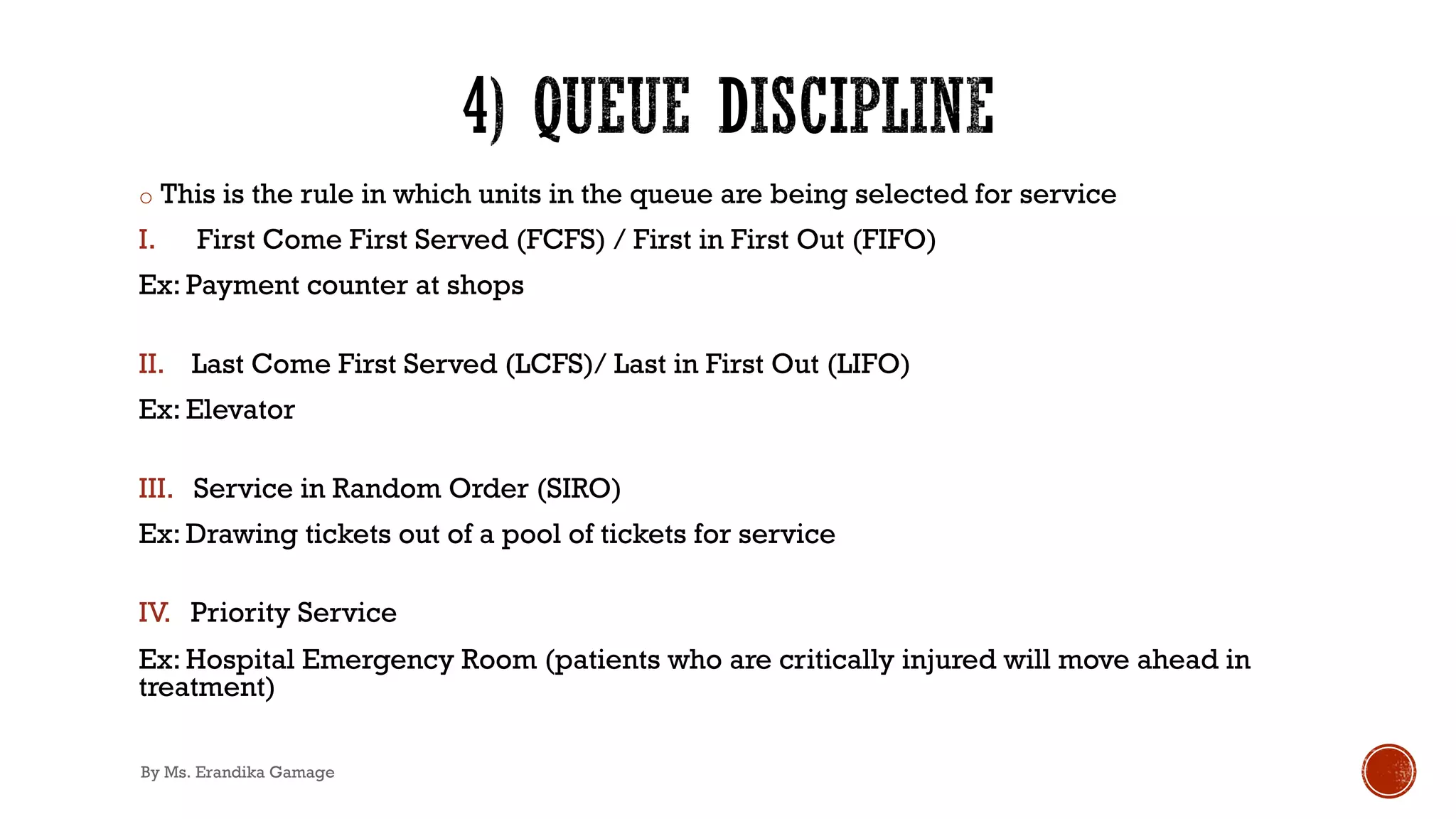 o This is the rule in which units in the queue are being selected for service
I. First Come First Served (FCFS) / First in First Out (FIFO)
Ex: Payment counter at shops
II. Last Come First Served (LCFS)/ Last in First Out (LIFO)
Ex: Elevator
III. Service in Random Order (SIRO)
Ex: Drawing tickets out of a pool of tickets for service
IV. Priority Service
Ex: Hospital Emergency Room (patients who are critically injured will move ahead in
treatment)
By Ms. Erandika Gamage
 