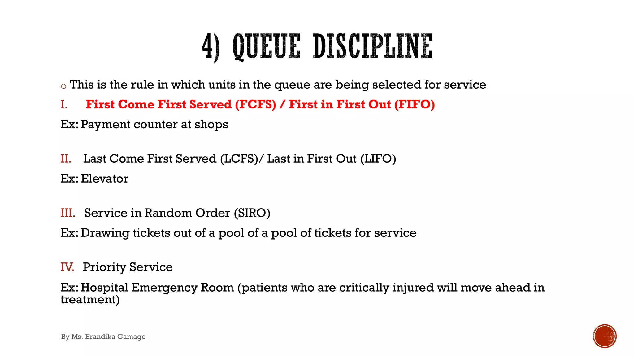 o This is the rule in which units in the queue are being selected for service
I. First Come First Served (FCFS) / First in First Out (FIFO)
Ex: Payment counter at shops
II. Last Come First Served (LCFS)/ Last in First Out (LIFO)
Ex: Elevator
III. Service in Random Order (SIRO)
Ex: Drawing tickets out of a pool of a pool of tickets for service
IV. Priority Service
Ex: Hospital Emergency Room (patients who are critically injured will move ahead in
treatment)
By Ms. Erandika Gamage
 
