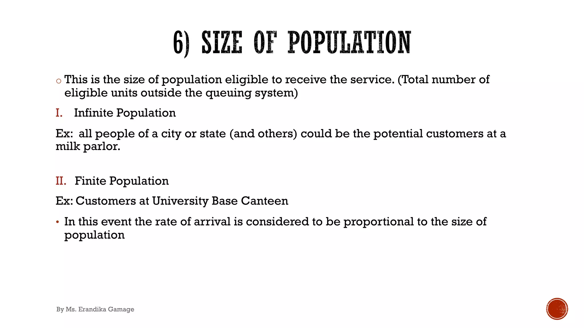 o This is the size of population eligible to receive the service. (Total number of
eligible units outside the queuing system)
I. Infinite Population
Ex: all people of a city or state (and others) could be the potential customers at a
milk parlor.
II. Finite Population
Ex: Customers at University Base Canteen
• In this event the rate of arrival is considered to be proportional to the size of
population
By Ms. Erandika Gamage
 