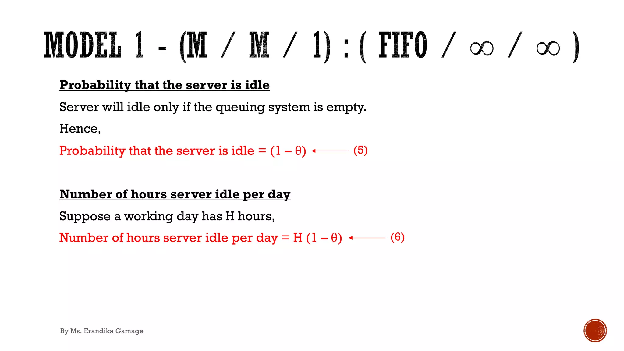 Probability that the server is idle
Server will idle only if the queuing system is empty.
Hence,
Probability that the server is idle = (1 – θ)
Number of hours server idle per day
Suppose a working day has H hours,
Number of hours server idle per day = H (1 – θ)
(5)
(6)
By Ms. Erandika Gamage
 