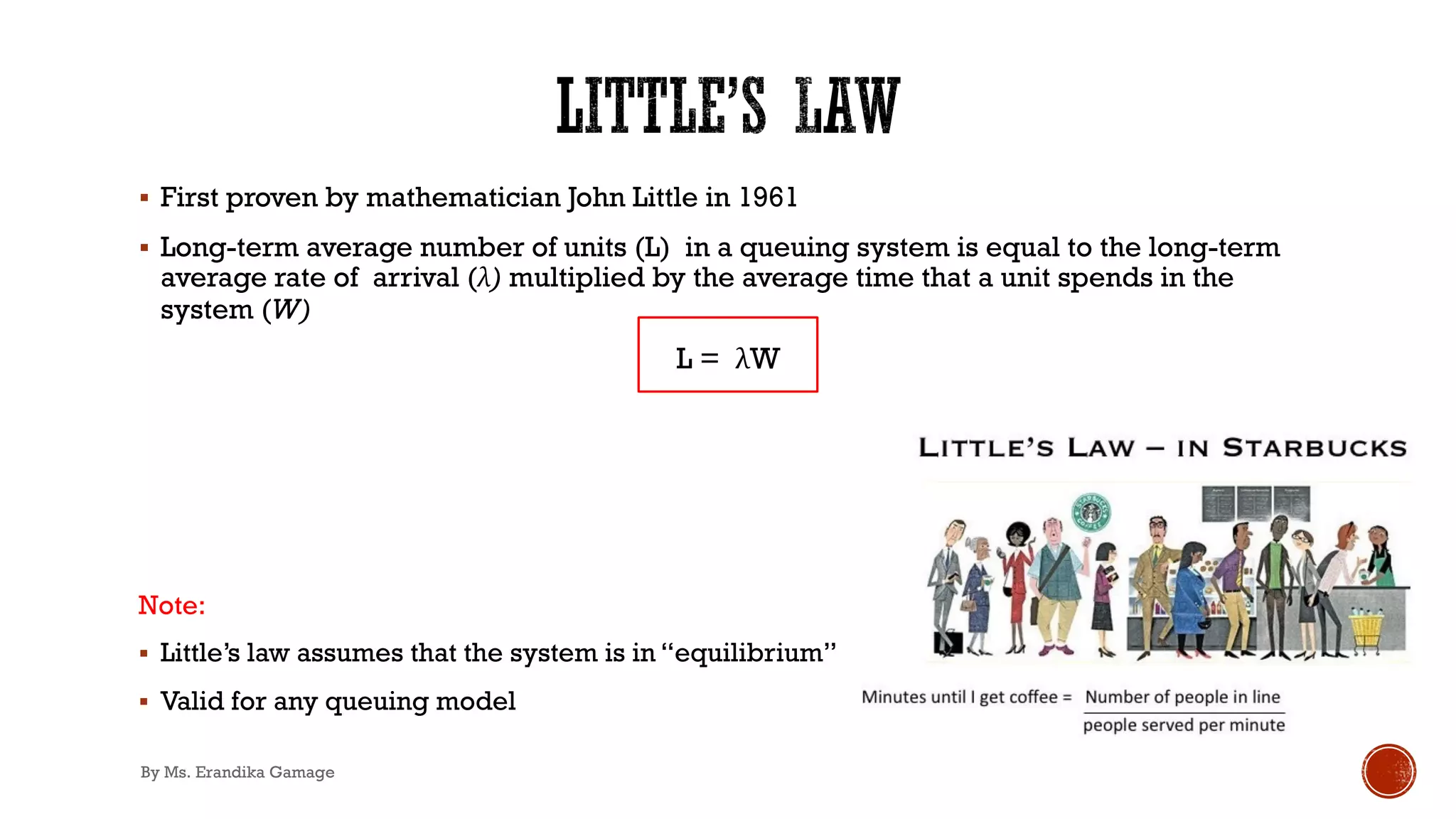 § First proven by mathematician John Little in 1961
§ Long-term average number of units (L) in a queuing system is equal to the long-term
average rate of arrival (λ) multiplied by the average time that a unit spends in the
system (W)
L = λW
Note:
§ Little’s law assumes that the system is in “equilibrium”
§ Valid for any queuing model
By Ms. Erandika Gamage
 