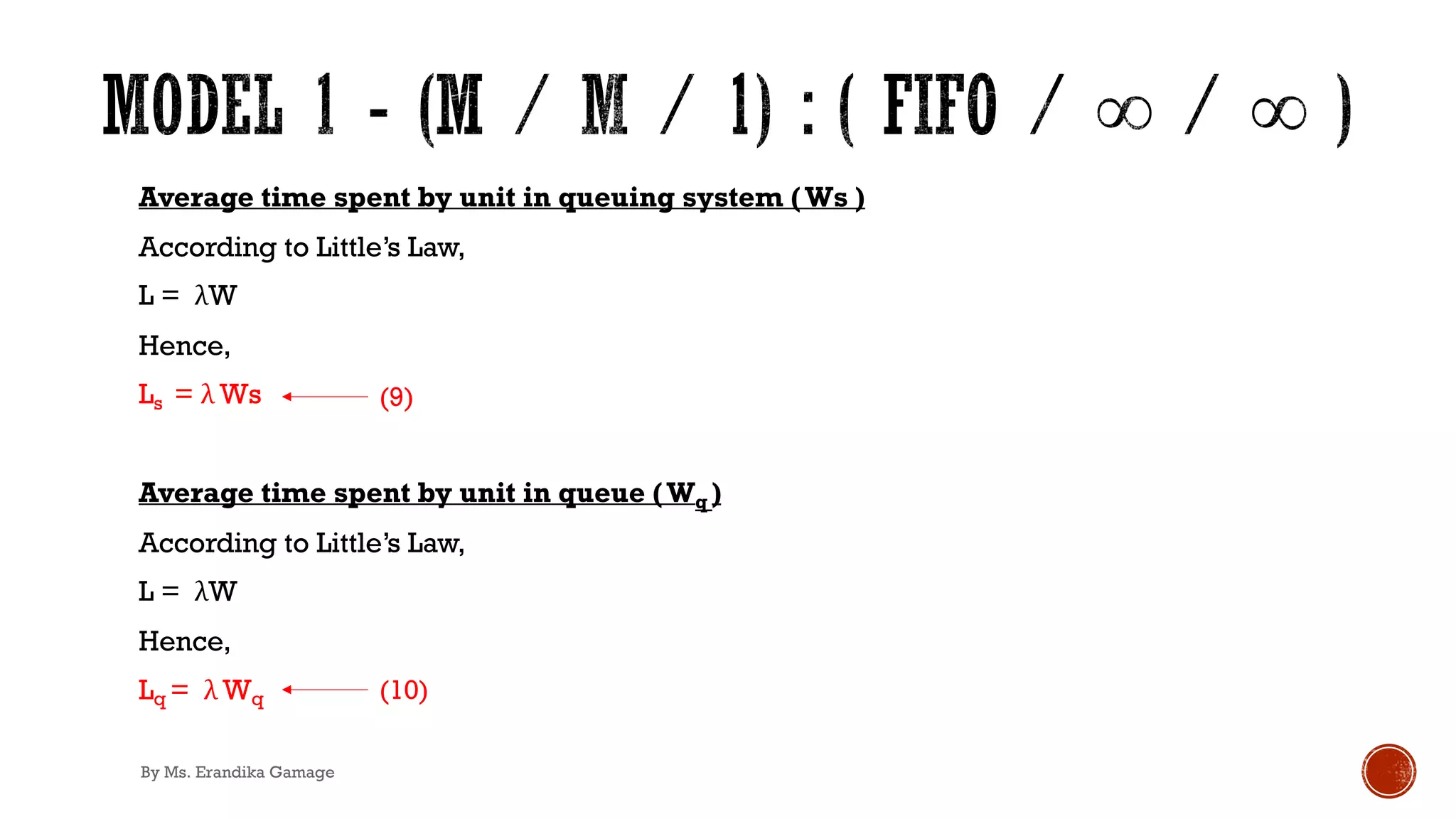 Average time spent by unit in queuing system (Ws )
According to Little’s Law,
L = λW
Hence,
Ls = λ Ws
Average time spent by unit in queue (Wq )
According to Little’s Law,
L = λW
Hence,
Lq = λ Wq
(9)
(10)
By Ms. Erandika Gamage
 