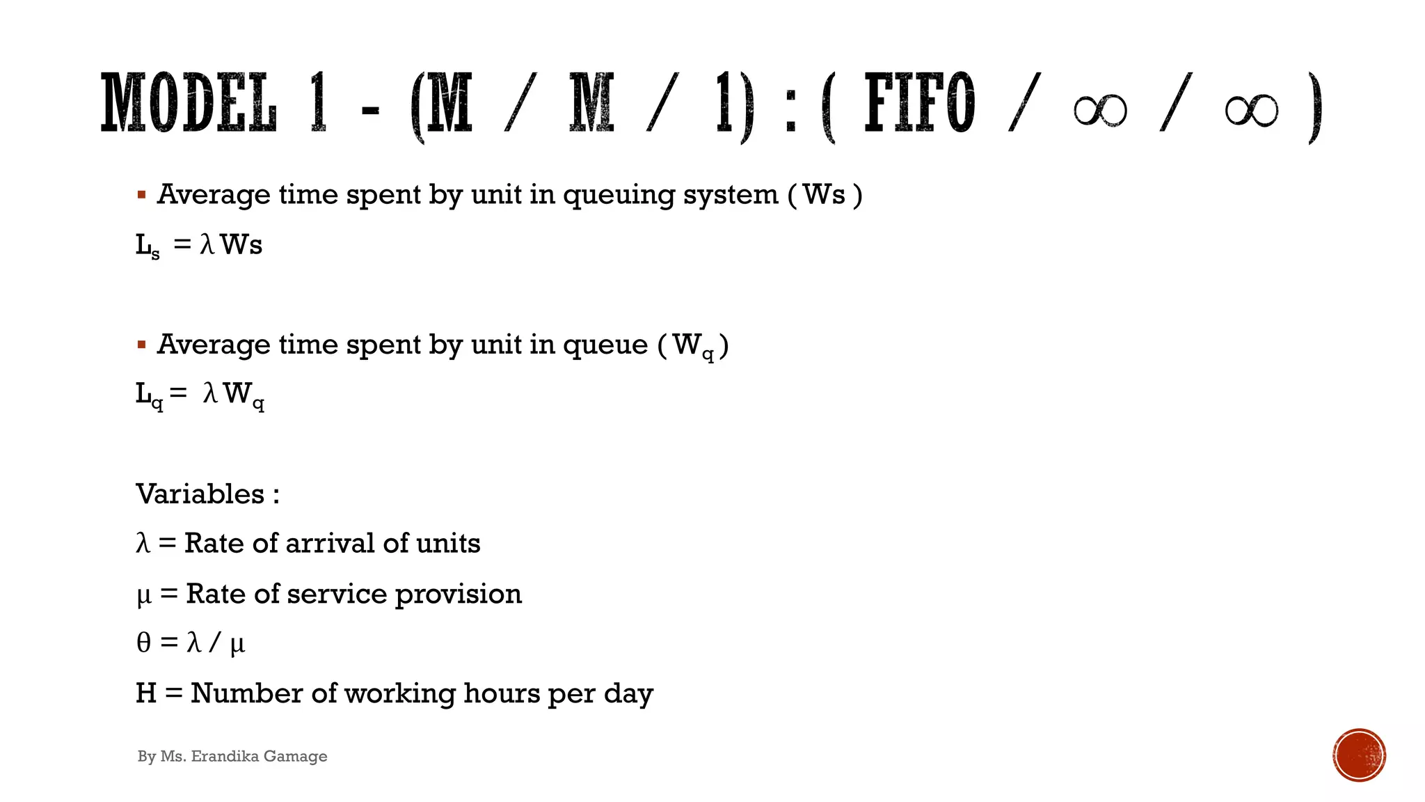 § Average time spent by unit in queuing system ( Ws )
Ls = λ Ws
§ Average time spent by unit in queue ( Wq )
Lq = λ Wq
Variables :
λ = Rate of arrival of units
μ = Rate of service provision
θ = λ / μ
H = Number of working hours per day
By Ms. Erandika Gamage
 