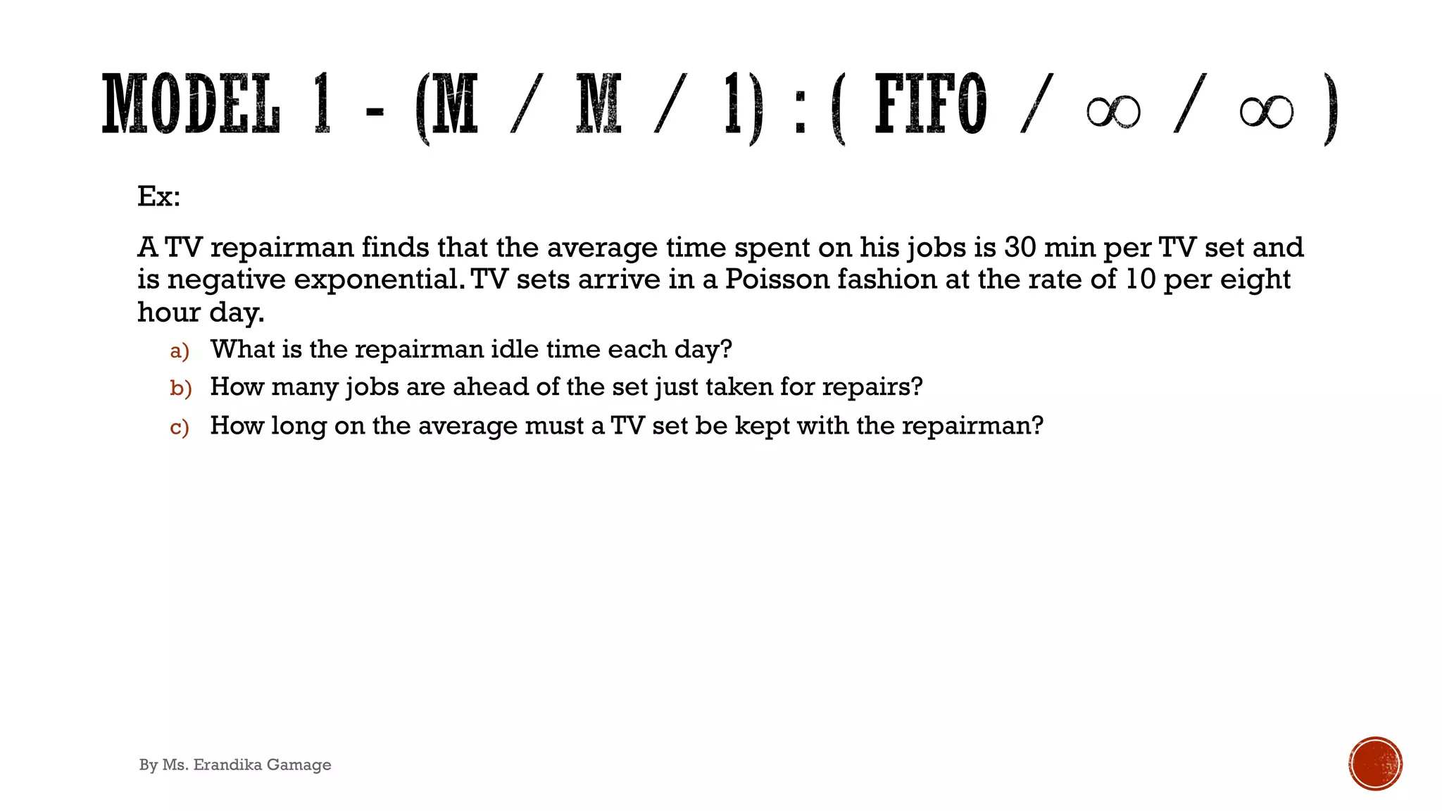 Ex:
A TV repairman finds that the average time spent on his jobs is 30 min per TV set and
is negative exponential.TV sets arrive in a Poisson fashion at the rate of 10 per eight
hour day.
a) What is the repairman idle time each day?
b) How many jobs are ahead of the set just taken for repairs?
c) How long on the average must a TV set be kept with the repairman?
By Ms. Erandika Gamage
 