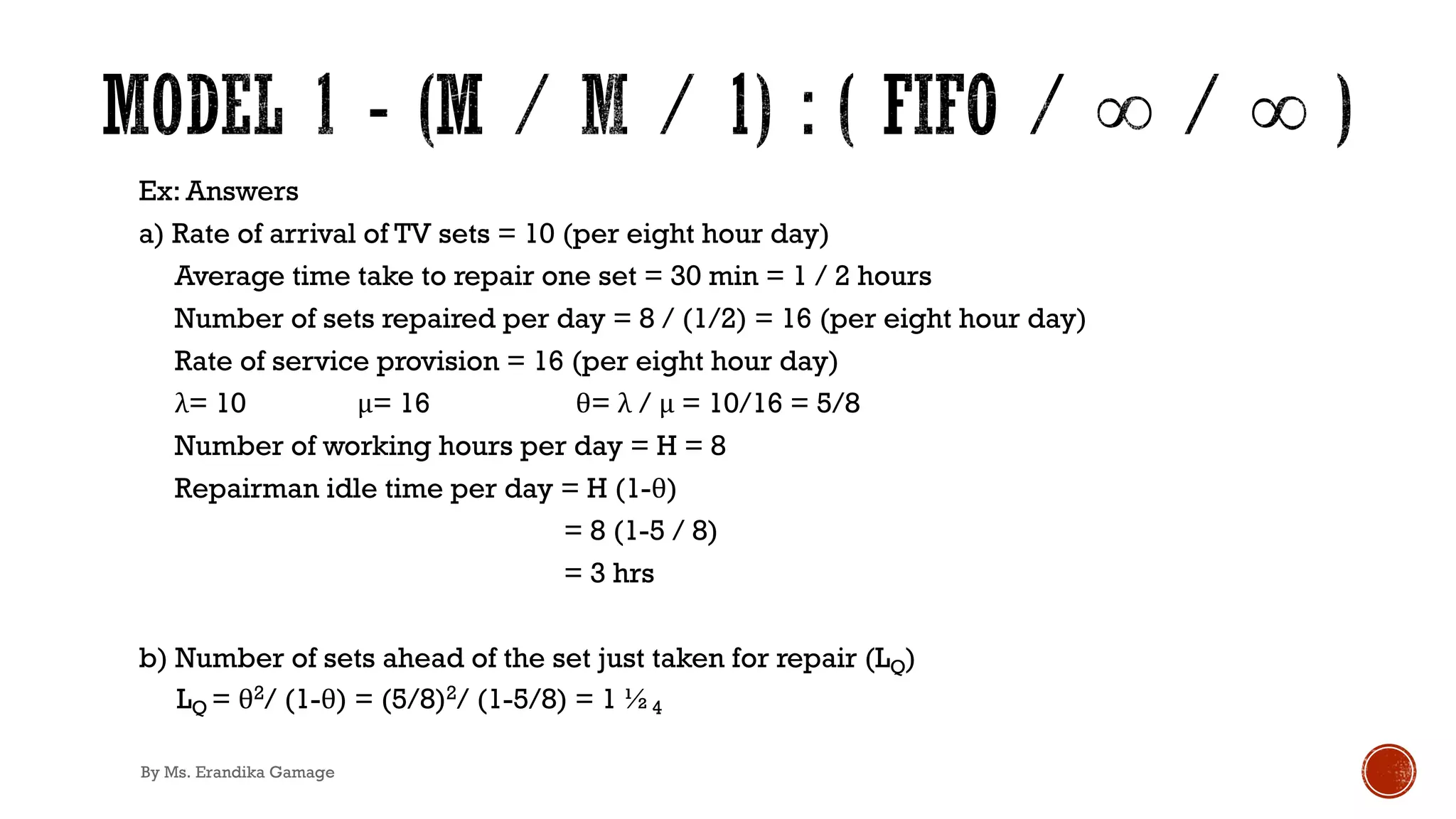 Ex: Answers
a) Rate of arrival of TV sets = 10 (per eight hour day)
Average time take to repair one set = 30 min = 1 / 2 hours
Number of sets repaired per day = 8 / (1/2) = 16 (per eight hour day)
Rate of service provision = 16 (per eight hour day)
λ= 10 μ= 16 θ= λ / μ = 10/16 = 5/8
Number of working hours per day = H = 8
Repairman idle time per day = H (1-θ)
= 8 (1-5 / 8)
= 3 hrs
b) Number of sets ahead of the set just taken for repair (LQ)
LQ = θ2/ (1-θ) = (5/8)2/ (1-5/8) = 1 ½4
By Ms. Erandika Gamage
 