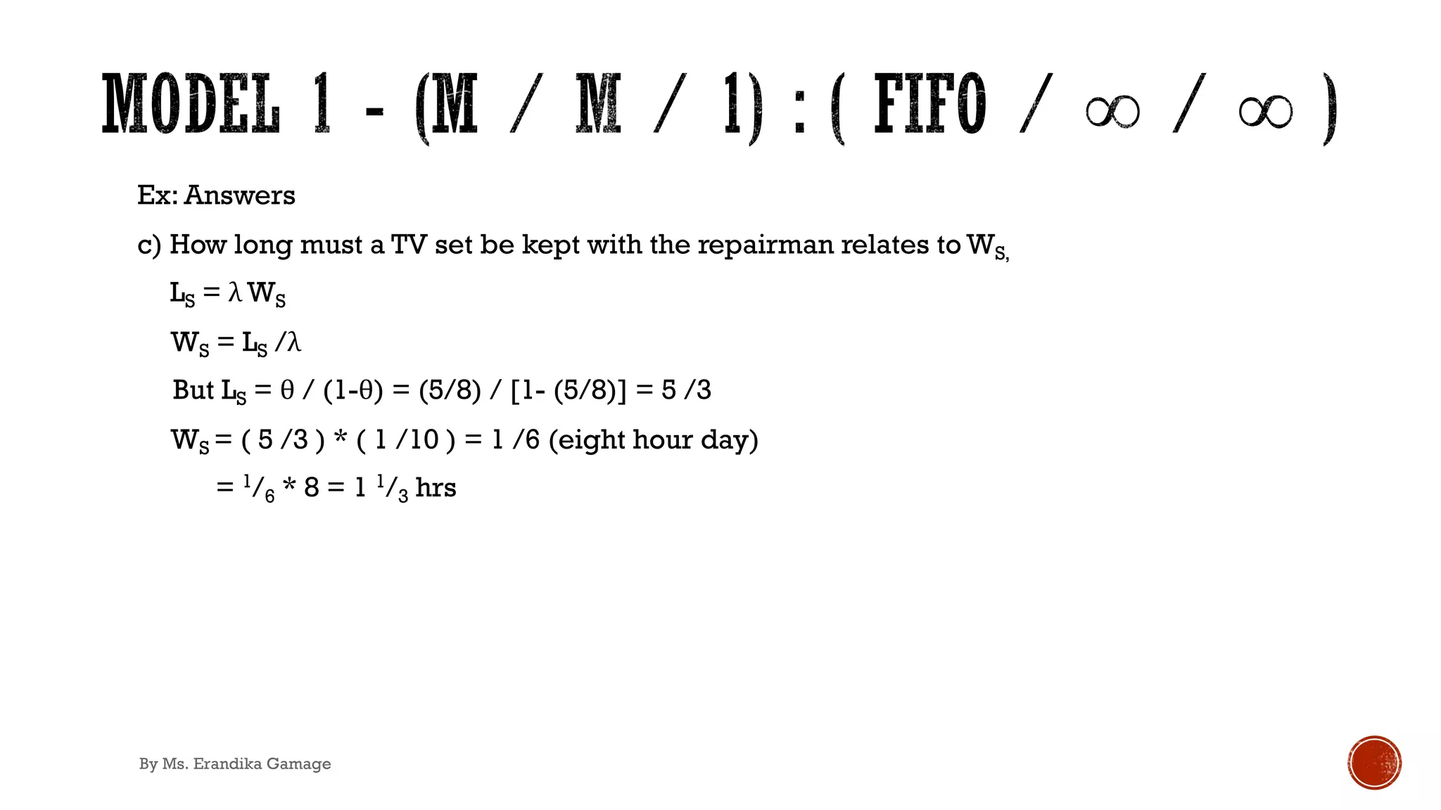 Ex: Answers
c) How long must a TV set be kept with the repairman relates to WS,
LS = λ WS
WS = LS /λ
But LS = θ / (1-θ) = (5/8) / [1- (5/8)] = 5 /3
WS = ( 5 /3 ) * ( 1 /10 ) = 1 /6 (eight hour day)
= 1/6 * 8 = 1 1/3 hrs
By Ms. Erandika Gamage
 
