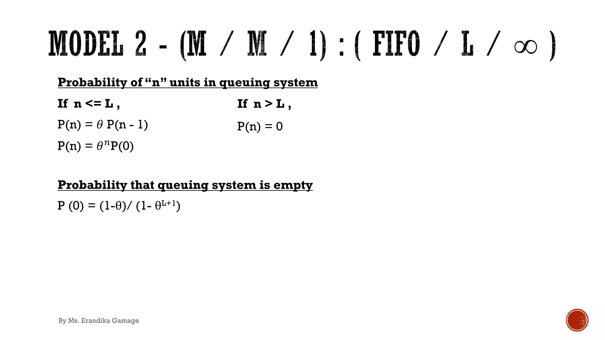 Probability of “n” units in queuing system
If n <= L ,
P(n) = 𝜃 P(n - 1)
P(n) = 𝜃&P(0)
Probability that queuing system is empty
P (0) = (1-θ)/ (1- θL+1)
If n > L ,
P(n) = 0
By Ms. Erandika Gamage
 