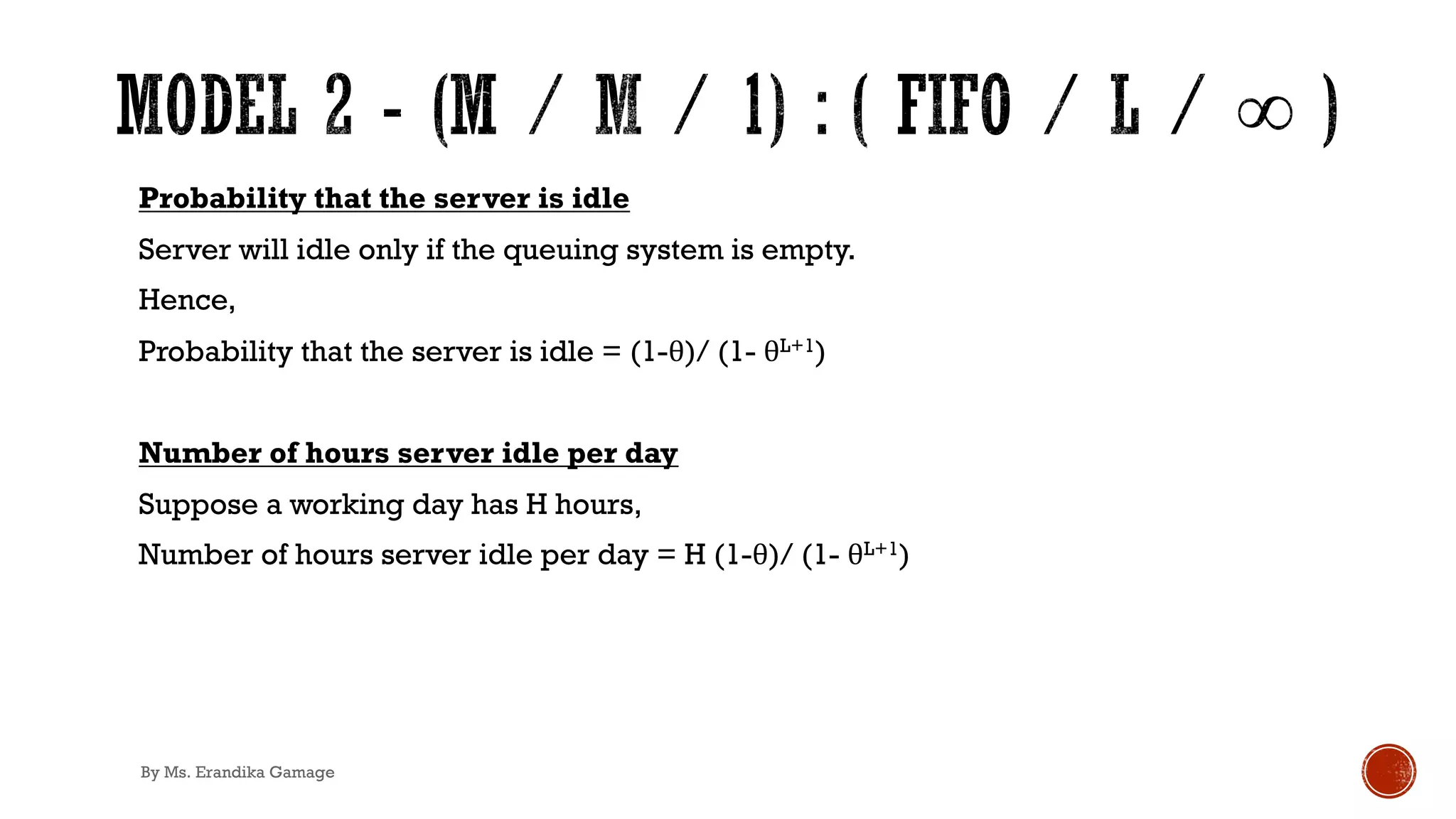 Probability that the server is idle
Server will idle only if the queuing system is empty.
Hence,
Probability that the server is idle = (1-θ)/ (1- θL+1)
Number of hours server idle per day
Suppose a working day has H hours,
Number of hours server idle per day = H (1-θ)/ (1- θL+1)
By Ms. Erandika Gamage
 