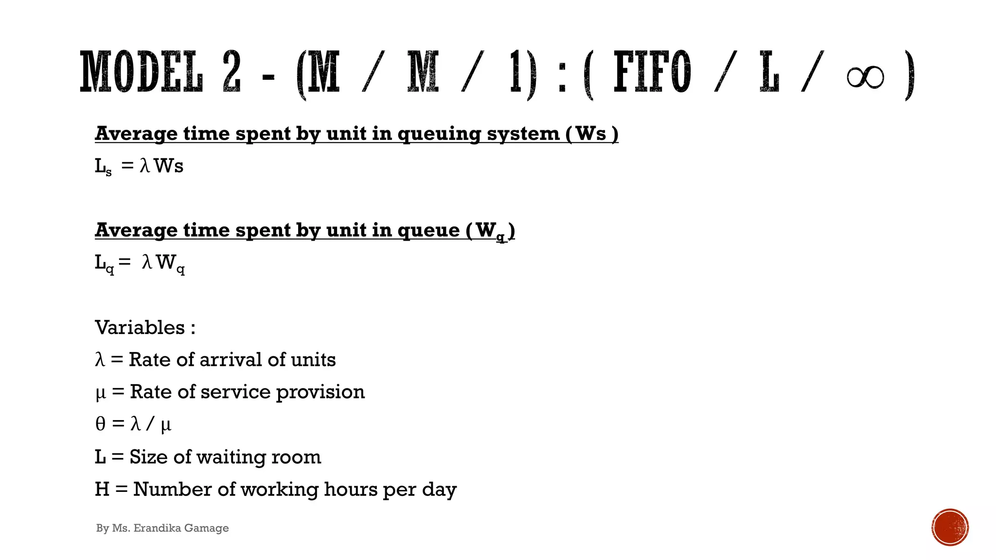 Average time spent by unit in queuing system (Ws )
Ls = λ Ws
Average time spent by unit in queue (Wq )
Lq = λ Wq
Variables :
λ = Rate of arrival of units
μ = Rate of service provision
θ = λ / μ
L = Size of waiting room
H = Number of working hours per day
By Ms. Erandika Gamage
 