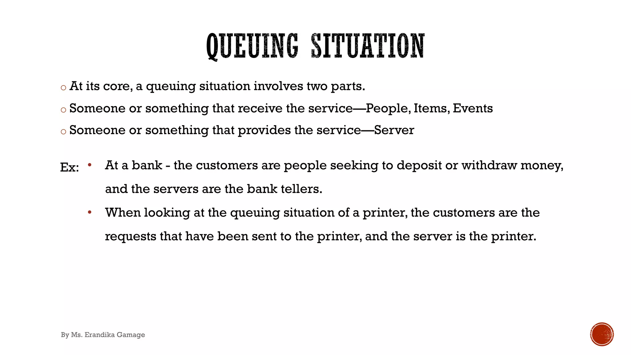 o At its core, a queuing situation involves two parts.
o Someone or something that receive the service—People, Items, Events
o Someone or something that provides the service—Server
Ex: • At a bank - the customers are people seeking to deposit or withdraw money,
and the servers are the bank tellers.
• When looking at the queuing situation of a printer, the customers are the
requests that have been sent to the printer, and the server is the printer.
By Ms. Erandika Gamage
 