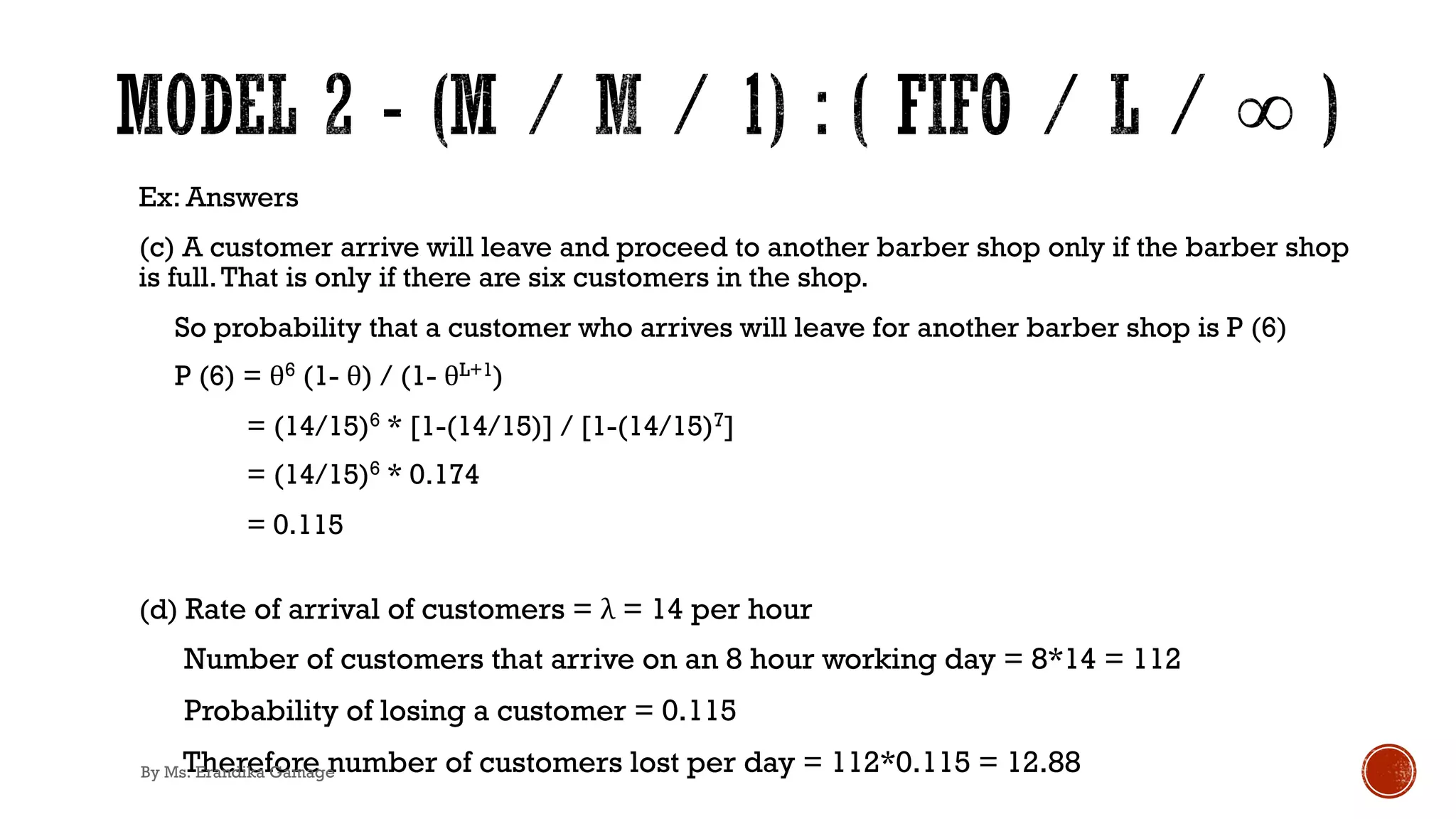 Ex: Answers
(c) A customer arrive will leave and proceed to another barber shop only if the barber shop
is full.That is only if there are six customers in the shop.
So probability that a customer who arrives will leave for another barber shop is P (6)
P (6) = θ6 (1- θ) / (1- θL+1)
= (14/15)6 * [1-(14/15)] / [1-(14/15)7]
= (14/15)6 * 0.174
= 0.115
(d) Rate of arrival of customers = λ = 14 per hour
Number of customers that arrive on an 8 hour working day = 8*14 = 112
Probability of losing a customer = 0.115
Therefore number of customers lost per day = 112*0.115 = 12.88
By Ms. Erandika Gamage
 