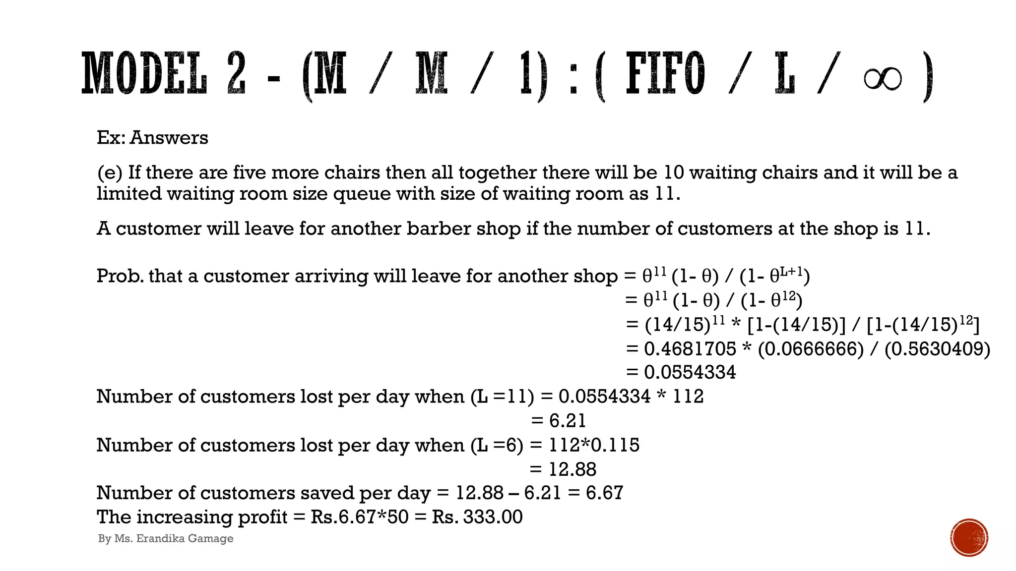 Ex: Answers
(e) If there are five more chairs then all together there will be 10 waiting chairs and it will be a
limited waiting room size queue with size of waiting room as 11.
A customer will leave for another barber shop if the number of customers at the shop is 11.
Prob. that a customer arriving will leave for another shop = θ11 (1- θ) / (1- θL+1)
= θ11 (1- θ) / (1- θ12)
= (14/15)11 * [1-(14/15)] / [1-(14/15)12]
= 0.4681705 * (0.0666666) / (0.5630409)
= 0.0554334
Number of customers lost per day when (L =11) = 0.0554334 * 112
= 6.21
Number of customers lost per day when (L =6) = 112*0.115
= 12.88
Number of customers saved per day = 12.88 – 6.21 = 6.67
The increasing profit = Rs.6.67*50 = Rs. 333.00
By Ms. Erandika Gamage
 