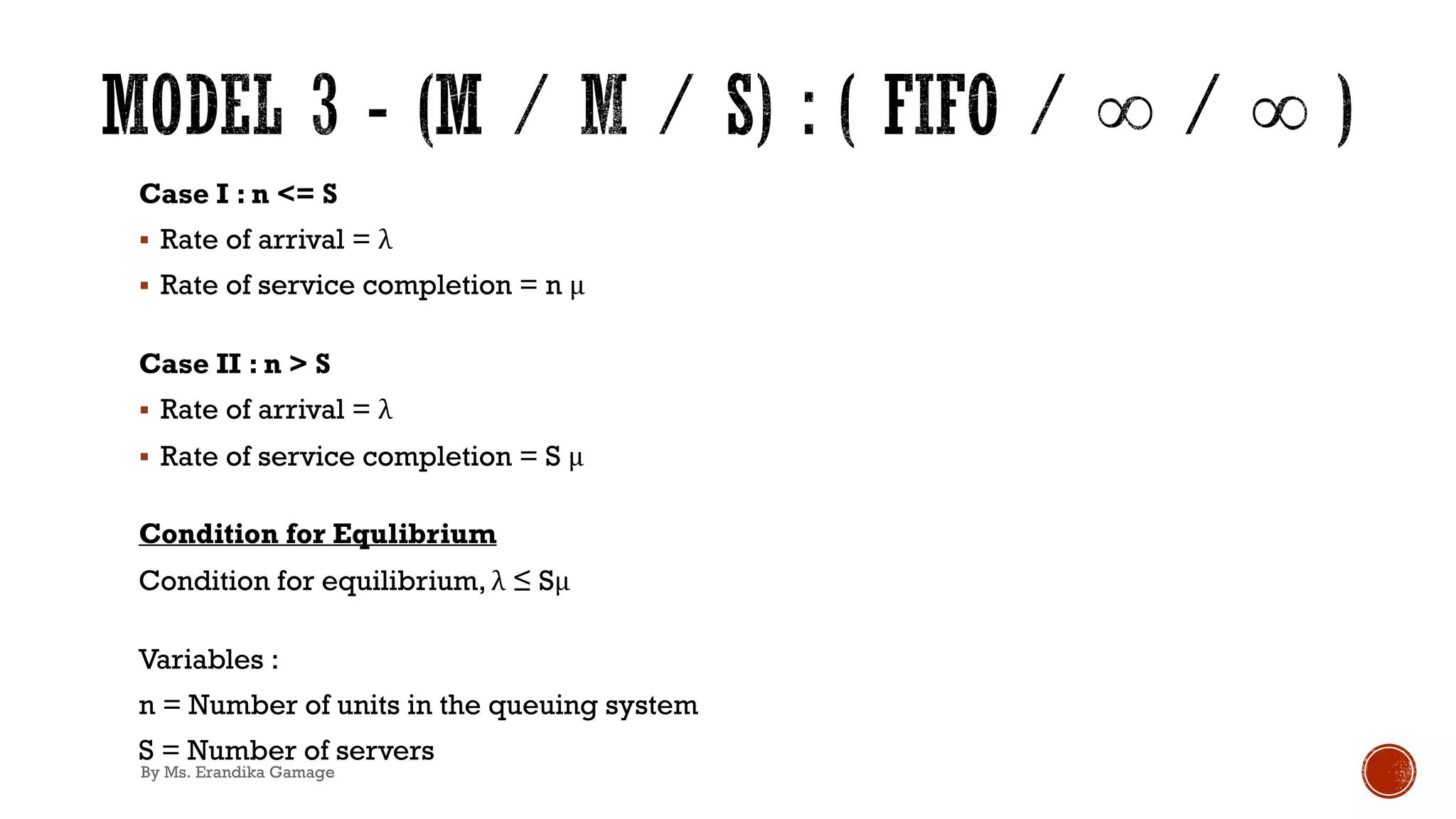 Case I : n <= S
§ Rate of arrival = λ
§ Rate of service completion = n μ
Case II : n > S
§ Rate of arrival = λ
§ Rate of service completion = S μ
Condition for Equlibrium
Condition for equilibrium, λ ≤ Sμ
Variables :
n = Number of units in the queuing system
S = Number of servers
By Ms. Erandika Gamage
 