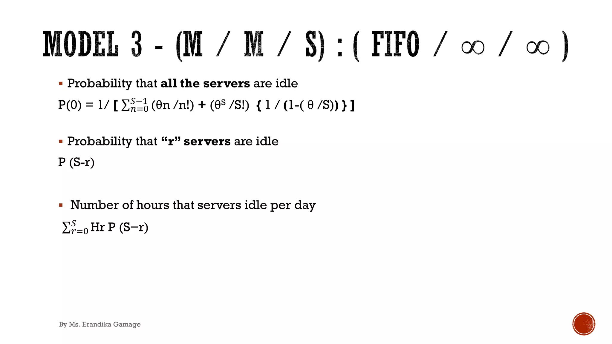 § Probability that all the servers are idle
P(0) = 1/ [ ∑&)*
+!'
(θn /n!) + (θS /S!) { 1 / (1-( θ /S)) } ]
§ Probability that “r” servers are idle
P (S-r)
§ Number of hours that servers idle per day
.∑,)*
+
Hr P (S−r)
By Ms. Erandika Gamage
 
