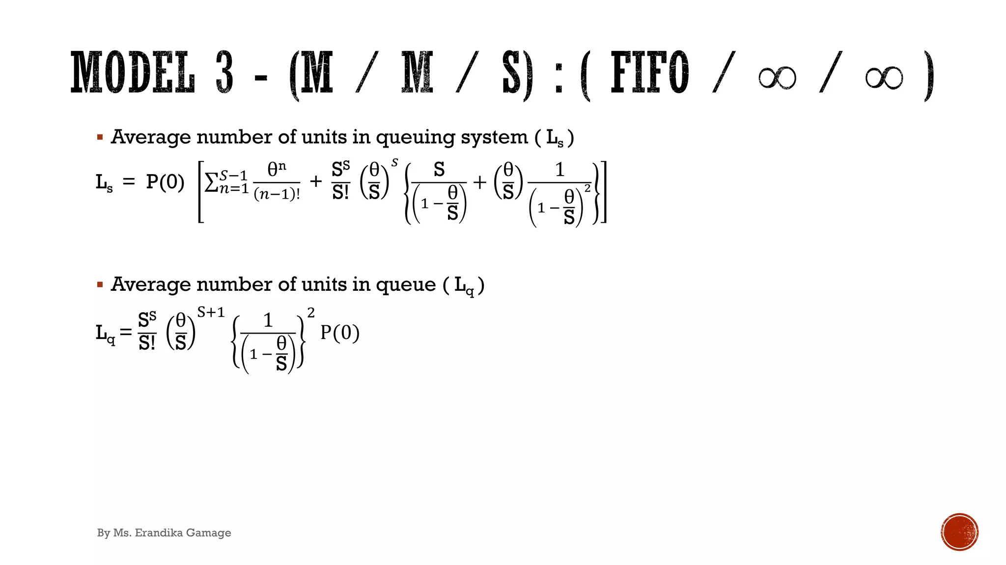 § Average number of units in queuing system ( Ls )
Ls = P(0) ∑&)'
+!' θn
&!' !
+
SS
S!
θ
S
.
S
' !
θ
S
+
θ
S
1
' !
θ
S
!
§ Average number of units in queue ( Lq )
Lq =
SS
S!
θ
S
/0'
1
' !
θ
S
1
P(0)
By Ms. Erandika Gamage
 