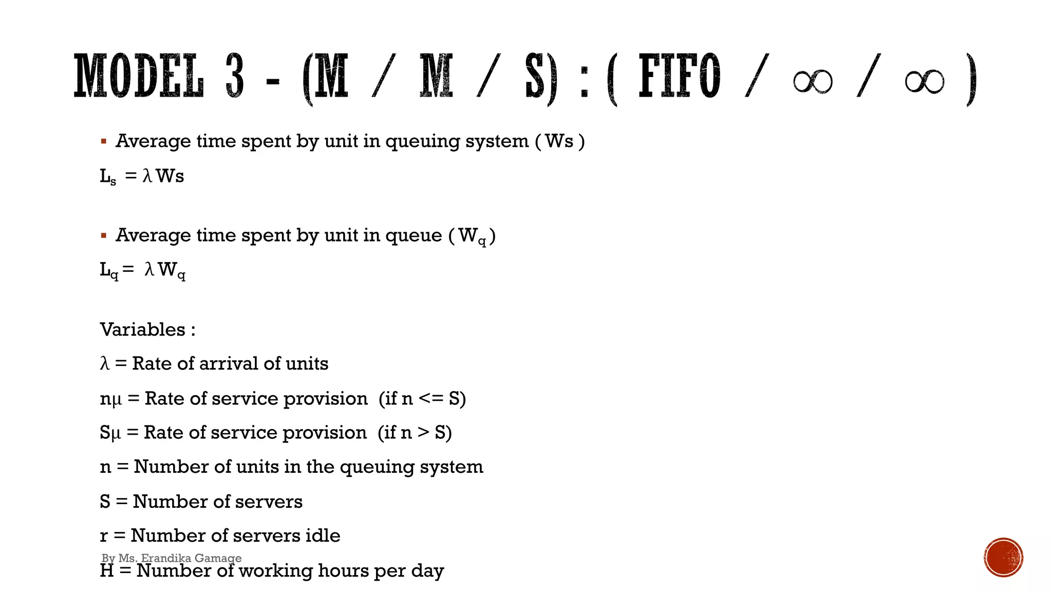 § Average time spent by unit in queuing system ( Ws )
Ls = λ Ws
§ Average time spent by unit in queue ( Wq )
Lq = λ Wq
Variables :
λ = Rate of arrival of units
nμ = Rate of service provision (if n <= S)
Sμ = Rate of service provision (if n > S)
n = Number of units in the queuing system
S = Number of servers
r = Number of servers idle
H = Number of working hours per day
By Ms. Erandika Gamage
 