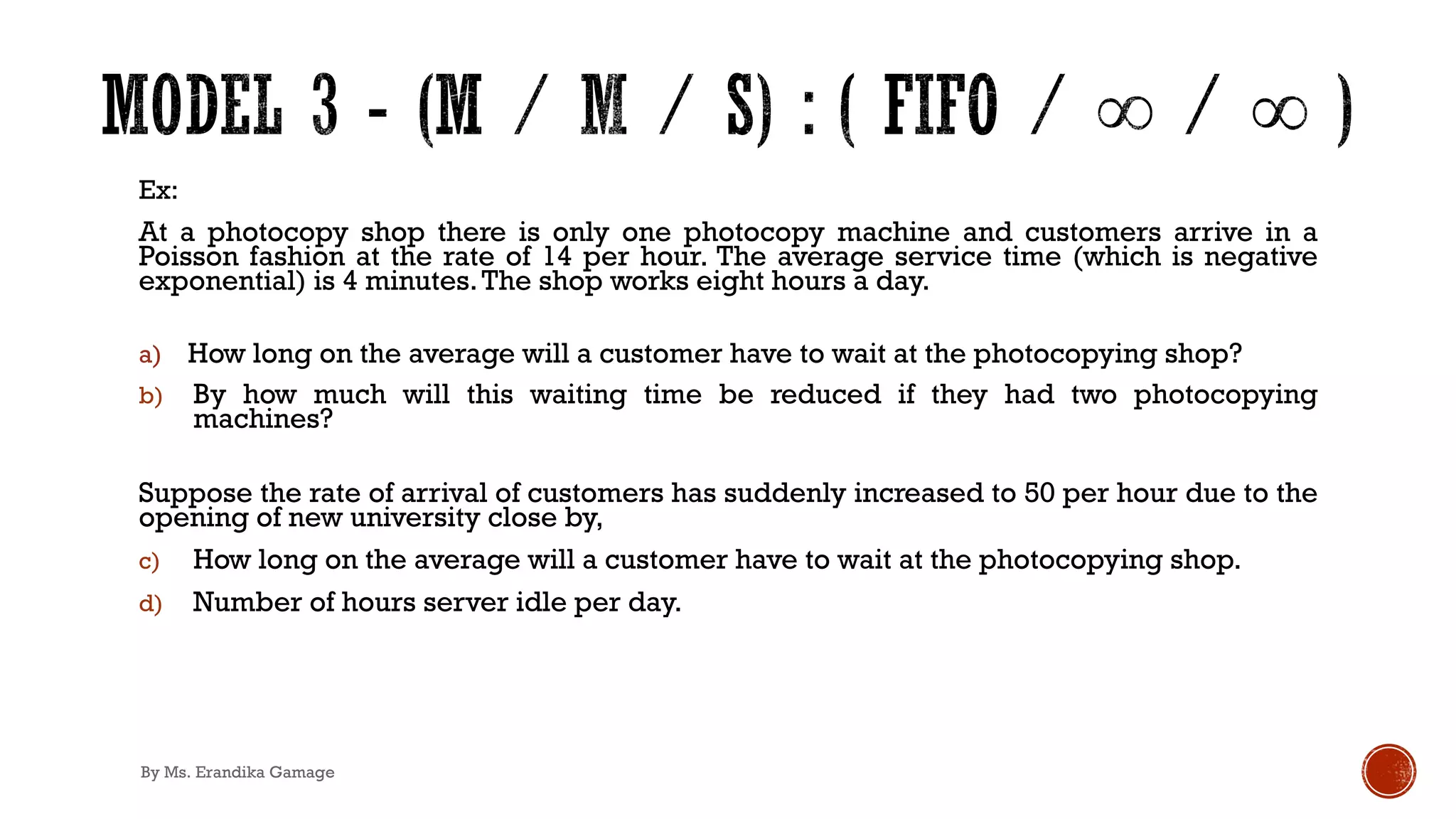 Ex:
At a photocopy shop there is only one photocopy machine and customers arrive in a
Poisson fashion at the rate of 14 per hour. The average service time (which is negative
exponential) is 4 minutes.The shop works eight hours a day.
a) How long on the average will a customer have to wait at the photocopying shop?
b) By how much will this waiting time be reduced if they had two photocopying
machines?
Suppose the rate of arrival of customers has suddenly increased to 50 per hour due to the
opening of new university close by,
c) How long on the average will a customer have to wait at the photocopying shop.
d) Number of hours server idle per day.
By Ms. Erandika Gamage
 