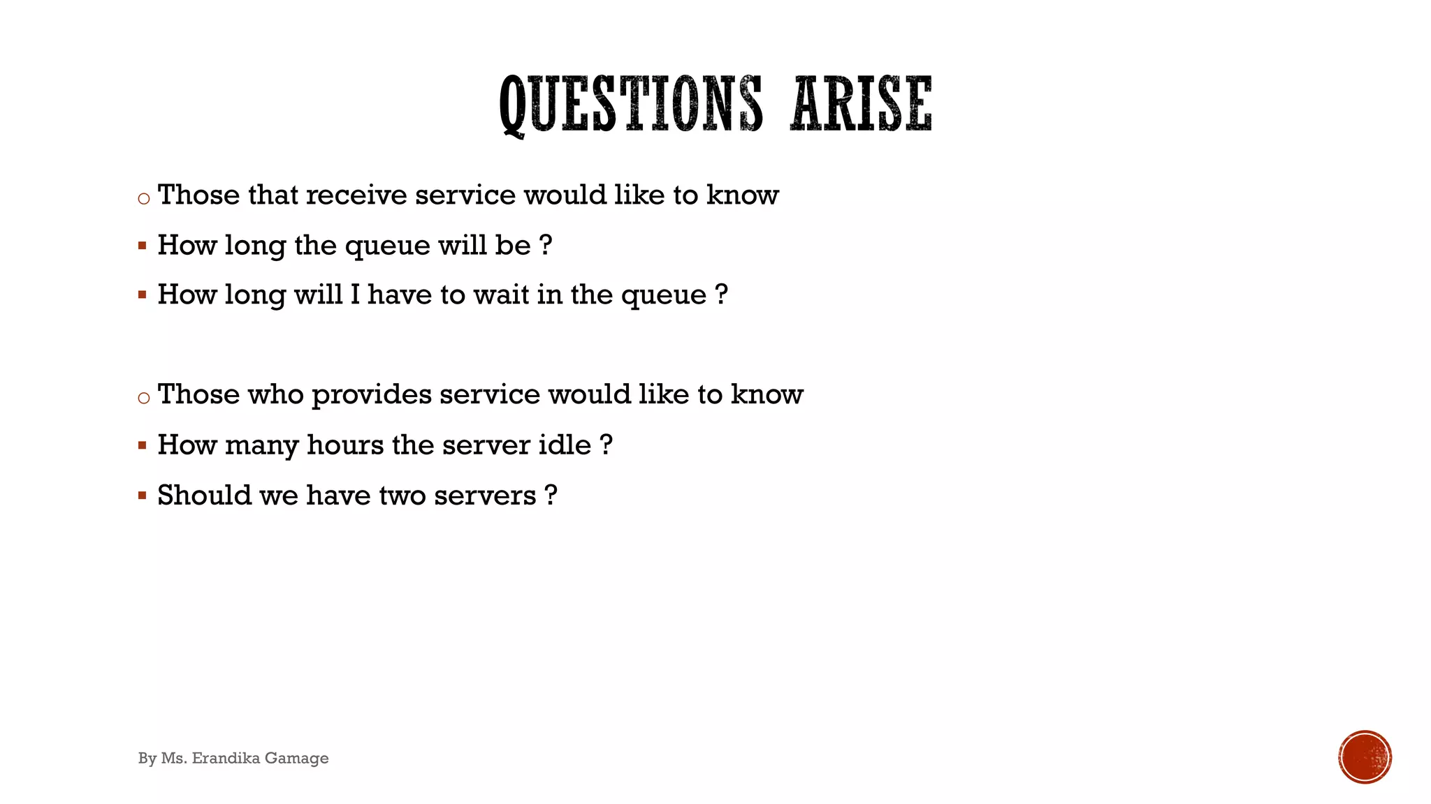 o Those that receive service would like to know
§ How long the queue will be ?
§ How long will I have to wait in the queue ?
o Those who provides service would like to know
§ How many hours the server idle ?
§ Should we have two servers ?
By Ms. Erandika Gamage
 