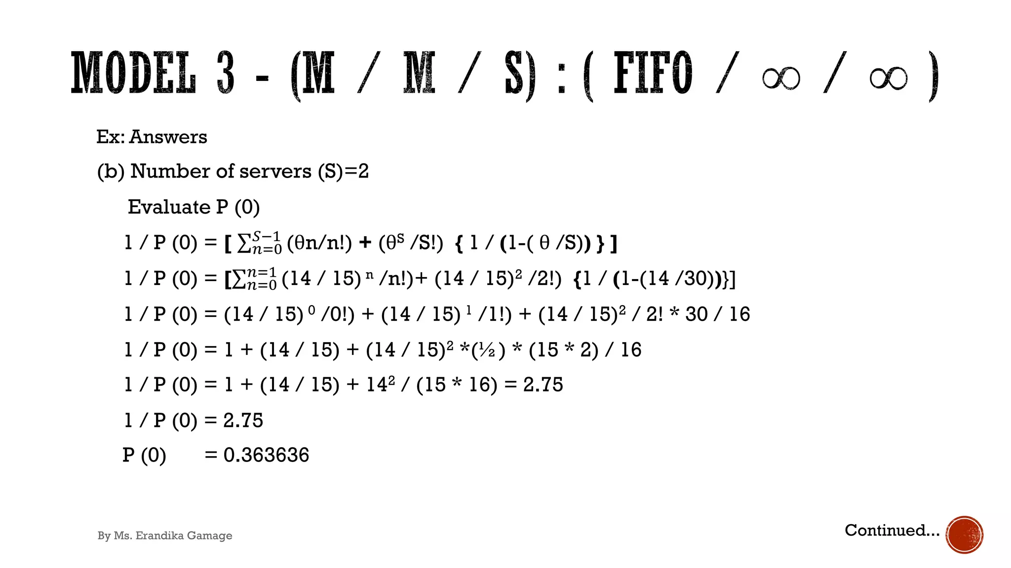 Ex: Answers
(b) Number of servers (S)=2
Evaluate P (0)
1 / P (0) = [ ∑&)*
+!'
(θn/n!) + (θS /S!) { 1 / (1-( θ /S)) } ]
1 / P (0) = [∑&)*
&)'
(14 / 15) n /n!)+ (14 / 15)2 /2!) {1 / (1-(14 /30))}]
1 / P (0) = (14 / 15) 0 /0!) + (14 / 15) 1 /1!) + (14 / 15)2 / 2! * 30 / 16
1 / P (0) = 1 + (14 / 15) + (14 / 15)2 *(½) * (15 * 2) / 16
1 / P (0) = 1 + (14 / 15) + 142 / (15 * 16) = 2.75
1 / P (0) = 2.75
P (0) = 0.363636
Continued...
By Ms. Erandika Gamage
 