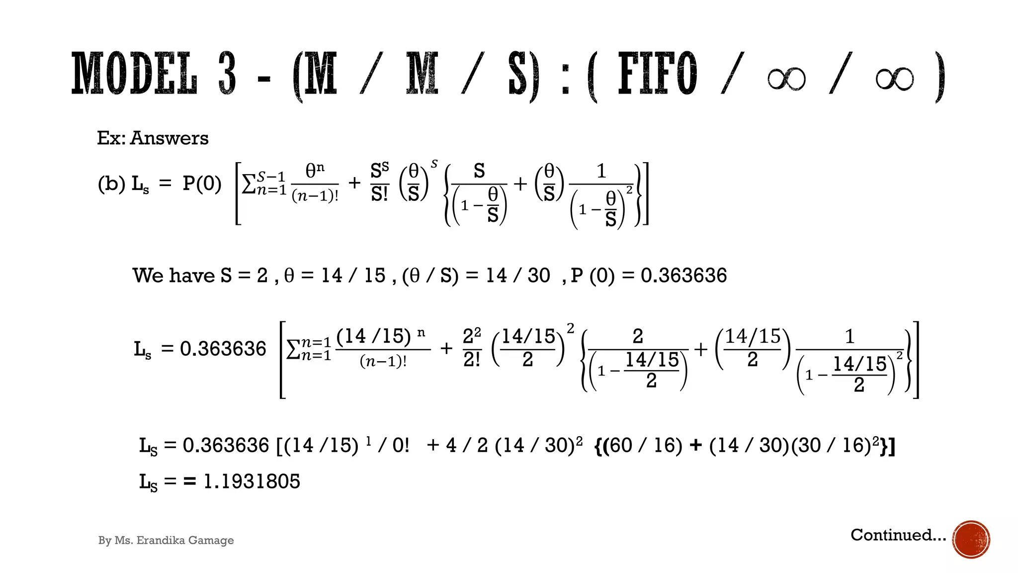 Ex: Answers
(b) Ls = P(0) ∑&)'
+!' θn
&!' !
+
SS
S!
θ
S
.
S
' !
θ
S
+
θ
S
1
' !
θ
S
!
We have S = 2 , θ = 14 / 15 , (θ / S) = 14 / 30 , P (0) = 0.363636
Ls = 0.363636 ∑&)'
&)' (14 /15) n
&!' !
+
22
2!
14/15
2
1
2
' !
14/15
2
+
14/15
2
1
' !
14/15
2
!
LS = 0.363636 [(14 /15) 1 / 0! + 4 / 2 (14 / 30)2 {(60 / 16) + (14 / 30)(30 / 16)2}]
LS = = 1.1931805
Continued...
By Ms. Erandika Gamage
 