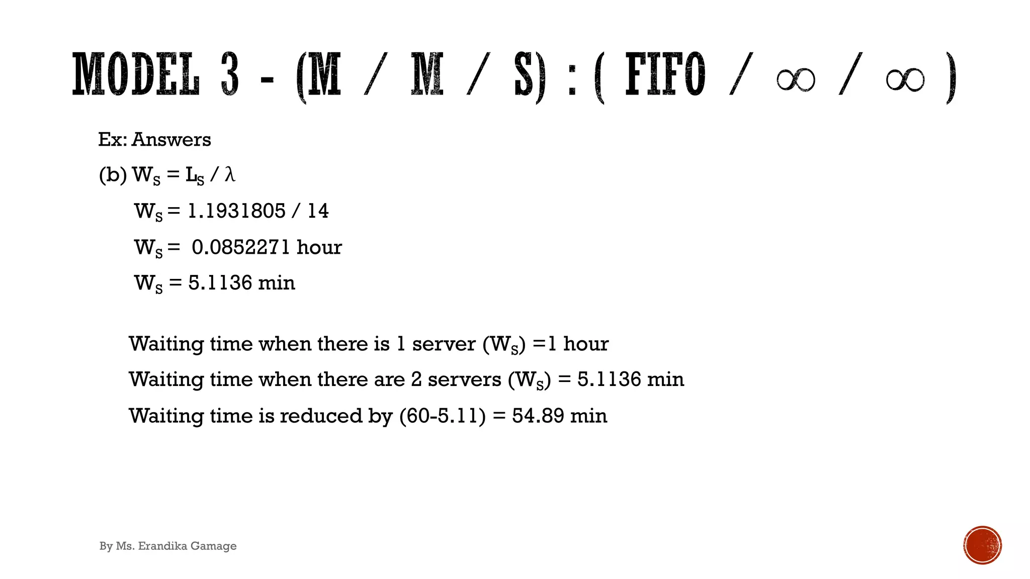 Ex: Answers
(b) WS = LS / λ
WS = 1.1931805 / 14
WS = 0.0852271 hour
WS = 5.1136 min
Waiting time when there is 1 server (WS) =1 hour
Waiting time when there are 2 servers (WS) = 5.1136 min
Waiting time is reduced by (60-5.11) = 54.89 min
By Ms. Erandika Gamage
 