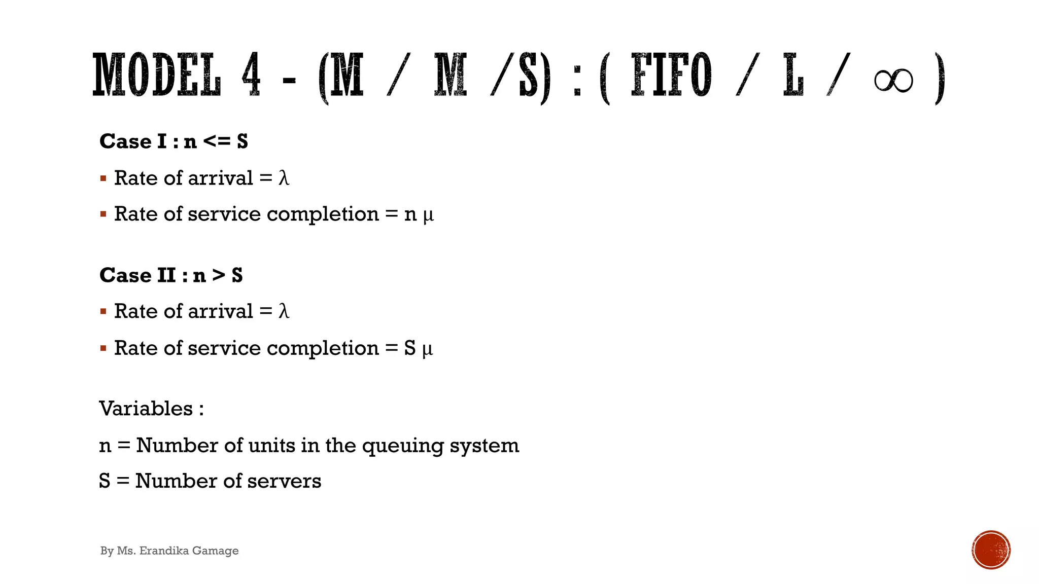 Case I : n <= S
§ Rate of arrival = λ
§ Rate of service completion = n μ
Case II : n > S
§ Rate of arrival = λ
§ Rate of service completion = S μ
Variables :
n = Number of units in the queuing system
S = Number of servers
By Ms. Erandika Gamage
 
