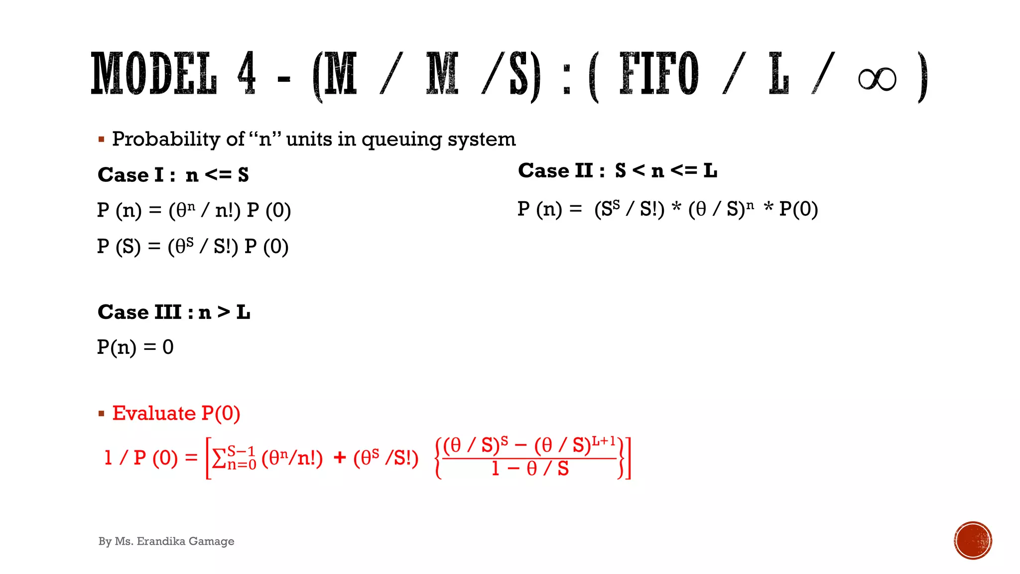 § Probability of “n” units in queuing system
Case I : n <= S
P (n) = (θn / n!) P (0)
P (S) = (θS / S!) P (0)
Case III : n > L
P(n) = 0
§ Evaluate P(0)
1 / P (0) = ∑2)*
/!'
(θn/n!) + (θS /S!)
(θ / S)S − (θ / S)L+1
1 − θ / S
Case II : S < n <= L
P (n) = (SS / S!) * (θ / S)n * P(0)
By Ms. Erandika Gamage
 