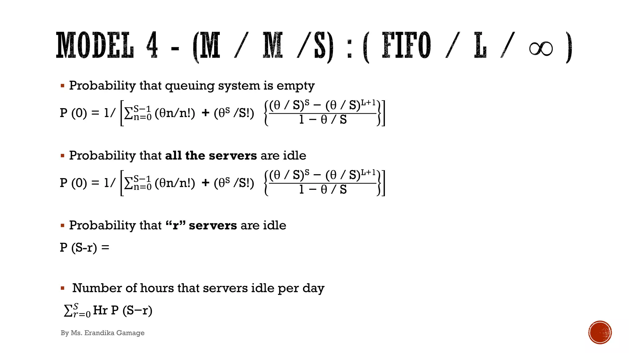 § Probability that queuing system is empty
P (0) = 1/ ∑2)*
/!'
(θn/n!) + (θS /S!)
(θ / S)S − (θ / S)L+1
1 − θ / S
§ Probability that all the servers are idle
P (0) = 1/ ∑2)*
/!'
(θn/n!) + (θS /S!)
(θ / S)S − (θ / S)L+1
1 − θ / S
§ Probability that “r” servers are idle
P (S-r) =
§ Number of hours that servers idle per day
.∑,)*
+
Hr P (S−r)
By Ms. Erandika Gamage
 