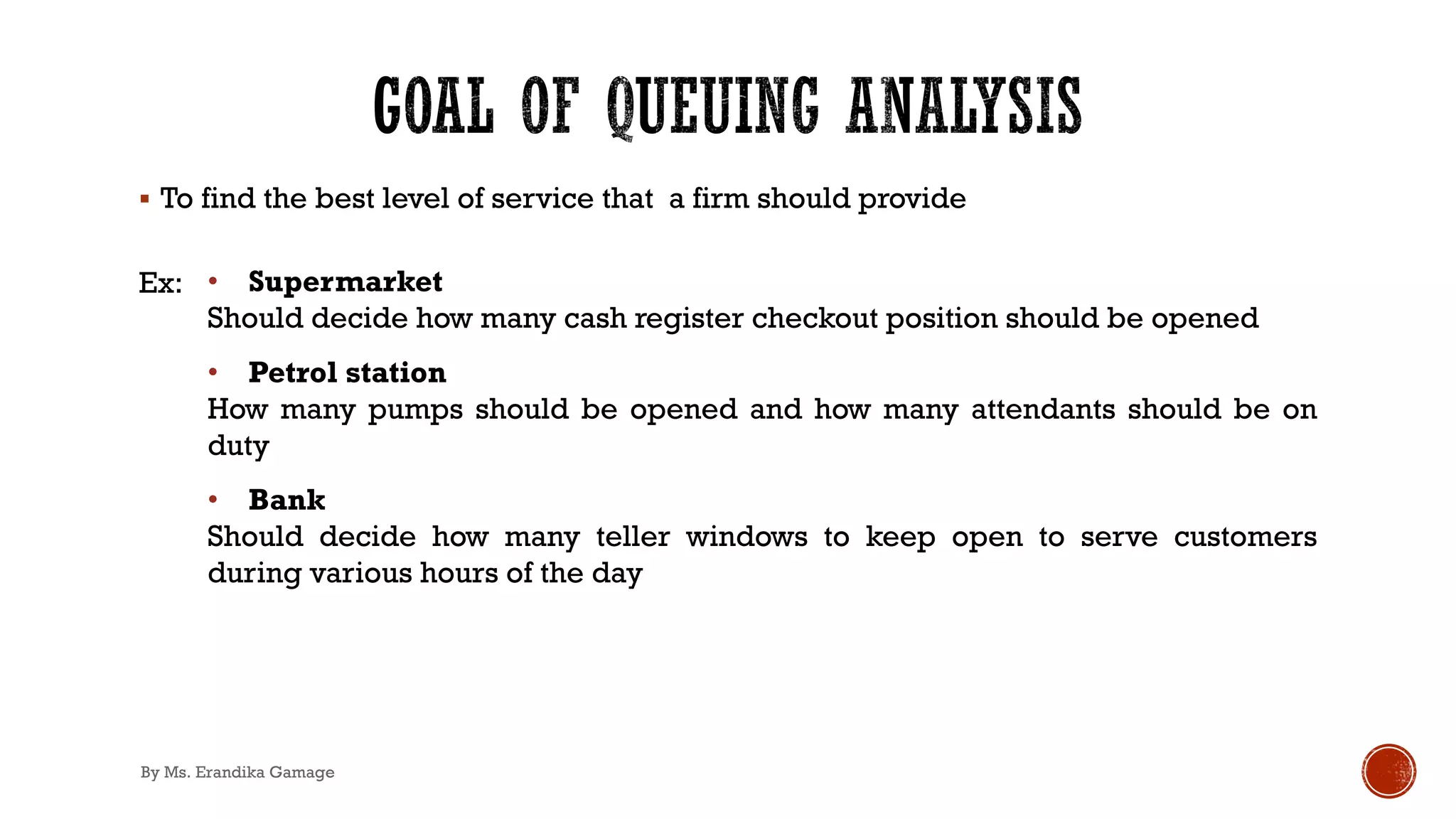 § To find the best level of service that a firm should provide
Ex: • Supermarket
Should decide how many cash register checkout position should be opened
• Petrol station
How many pumps should be opened and how many attendants should be on
duty
• Bank
Should decide how many teller windows to keep open to serve customers
during various hours of the day
By Ms. Erandika Gamage
 