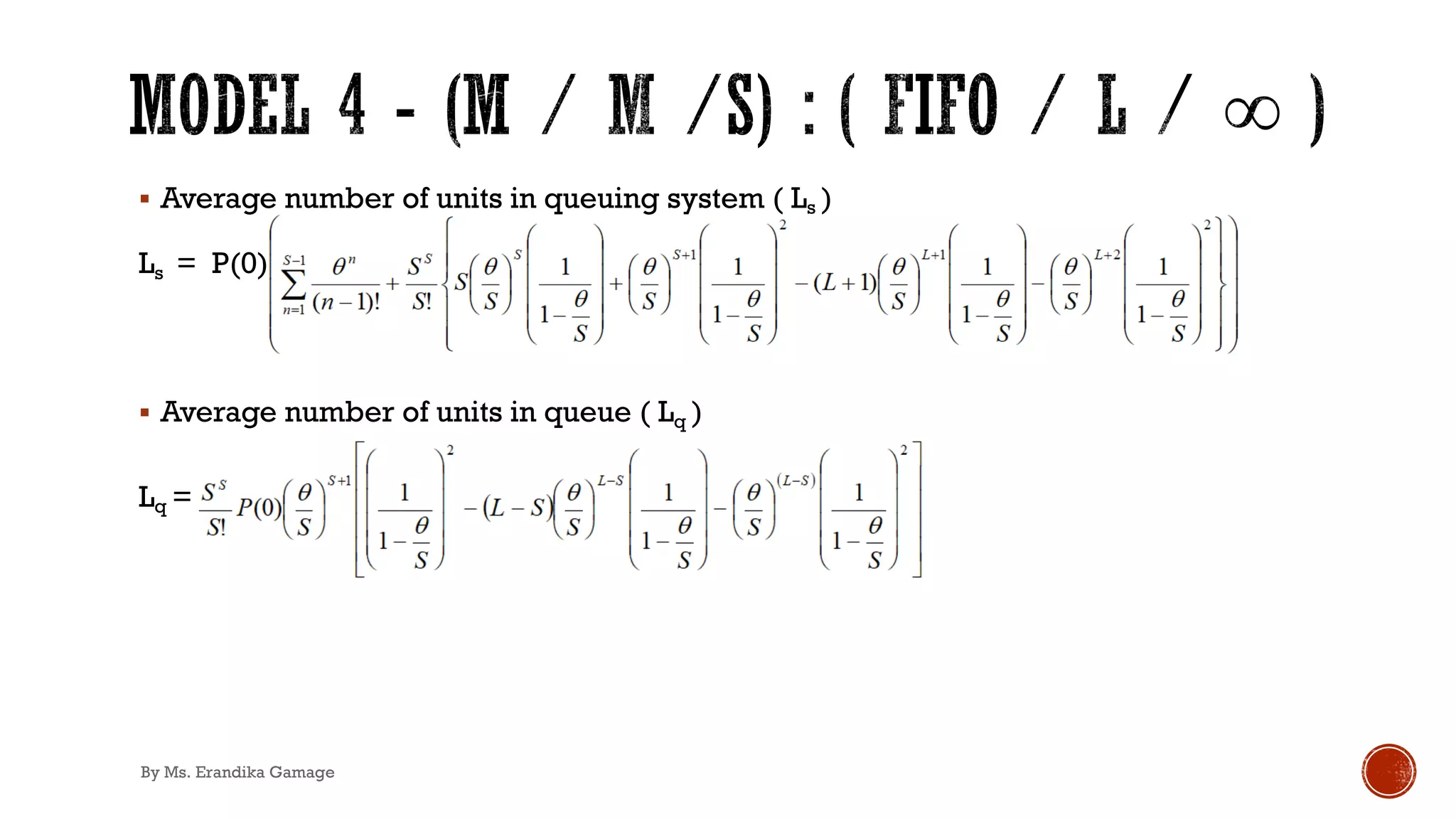 § Average number of units in queuing system ( Ls )
Ls = P(0) ∑&)'
+!' θn
&!' !
+
SS
S!
θ
S
.
S
' !
θ
S
+
θ
S
1
' !
θ
S
!
§ Average number of units in queue ( Lq )
Lq =
By Ms. Erandika Gamage
 