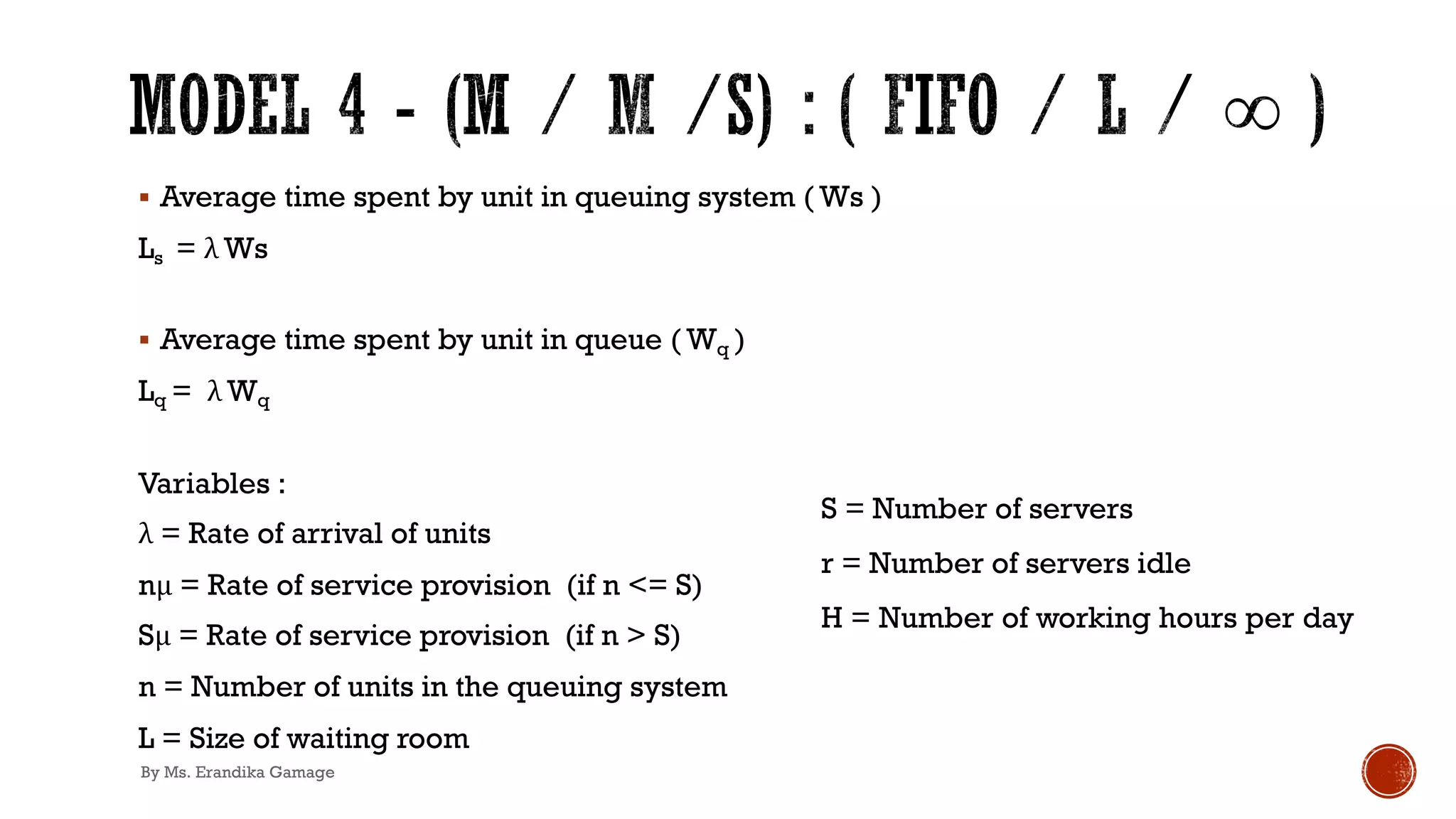 § Average time spent by unit in queuing system ( Ws )
Ls = λ Ws
§ Average time spent by unit in queue ( Wq )
Lq = λ Wq
Variables :
λ = Rate of arrival of units
nμ = Rate of service provision (if n <= S)
Sμ = Rate of service provision (if n > S)
n = Number of units in the queuing system
L = Size of waiting room
S = Number of servers
r = Number of servers idle
H = Number of working hours per day
By Ms. Erandika Gamage
 