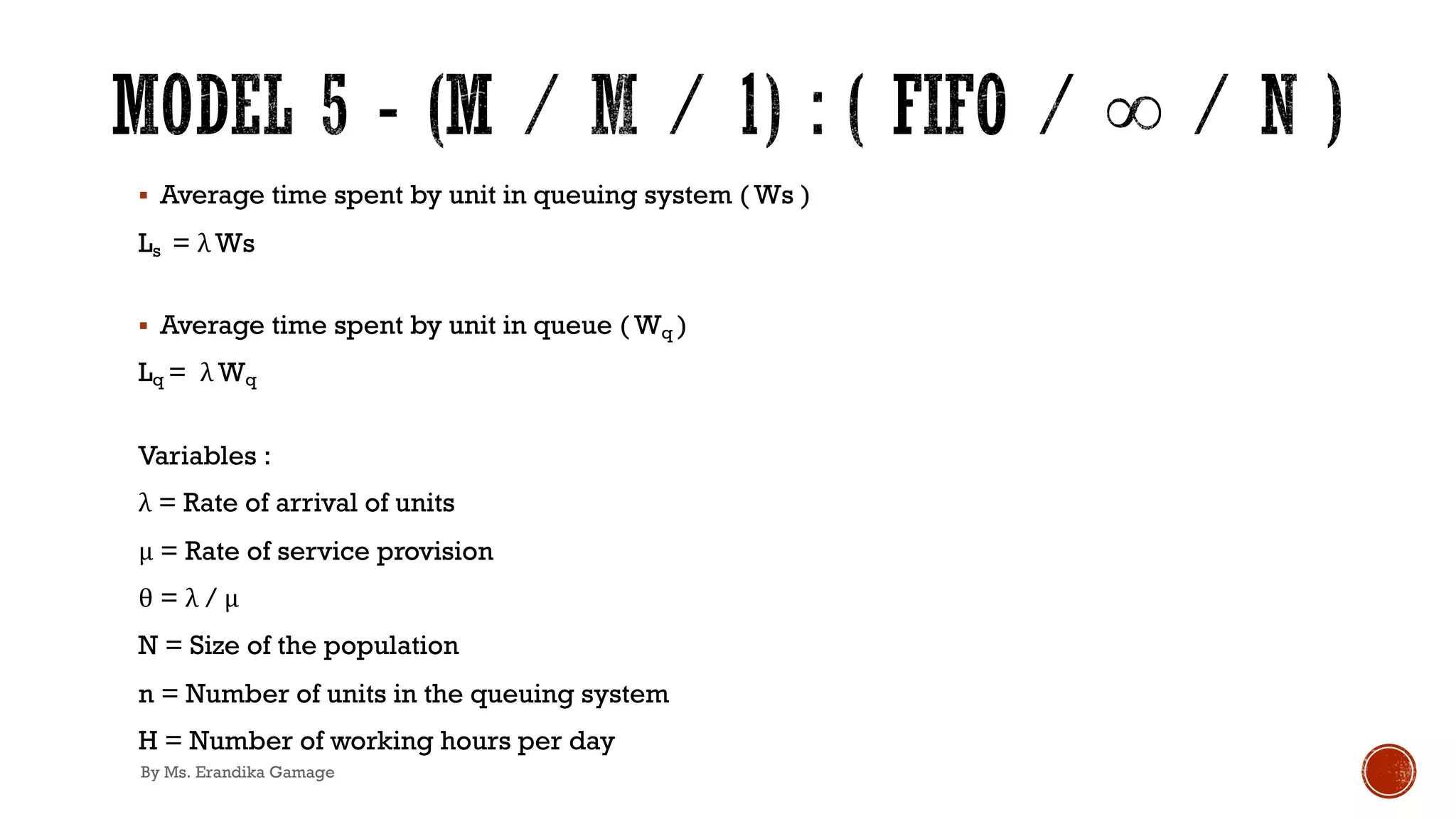 § Average time spent by unit in queuing system ( Ws )
Ls = λ Ws
§ Average time spent by unit in queue ( Wq )
Lq = λ Wq
Variables :
λ = Rate of arrival of units
μ = Rate of service provision
θ = λ / μ
N = Size of the population
n = Number of units in the queuing system
H = Number of working hours per day
By Ms. Erandika Gamage
 