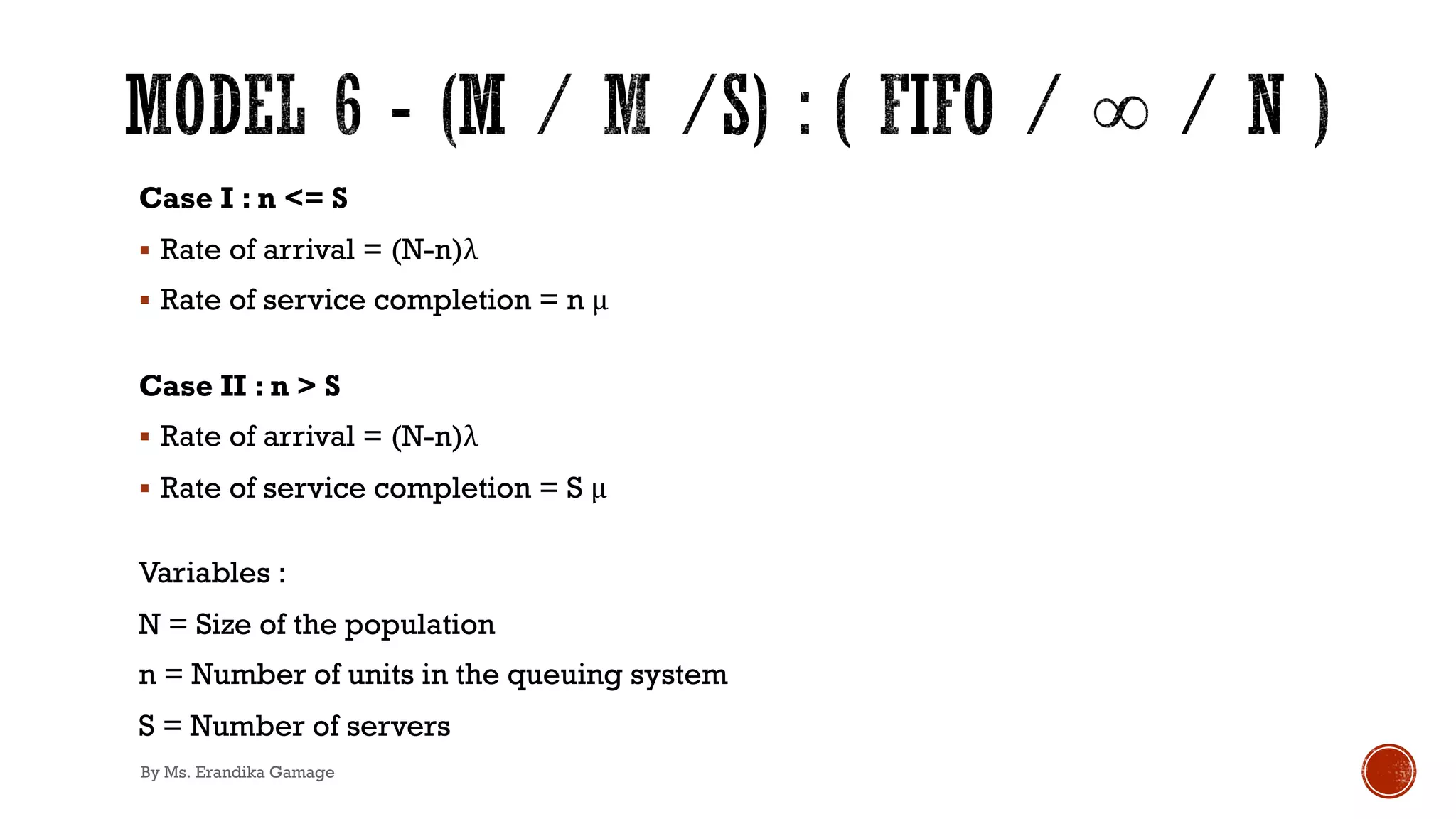 Case I : n <= S
§ Rate of arrival = (N-n)λ
§ Rate of service completion = n μ
Case II : n > S
§ Rate of arrival = (N-n)λ
§ Rate of service completion = S μ
Variables :
N = Size of the population
n = Number of units in the queuing system
S = Number of servers
By Ms. Erandika Gamage
 