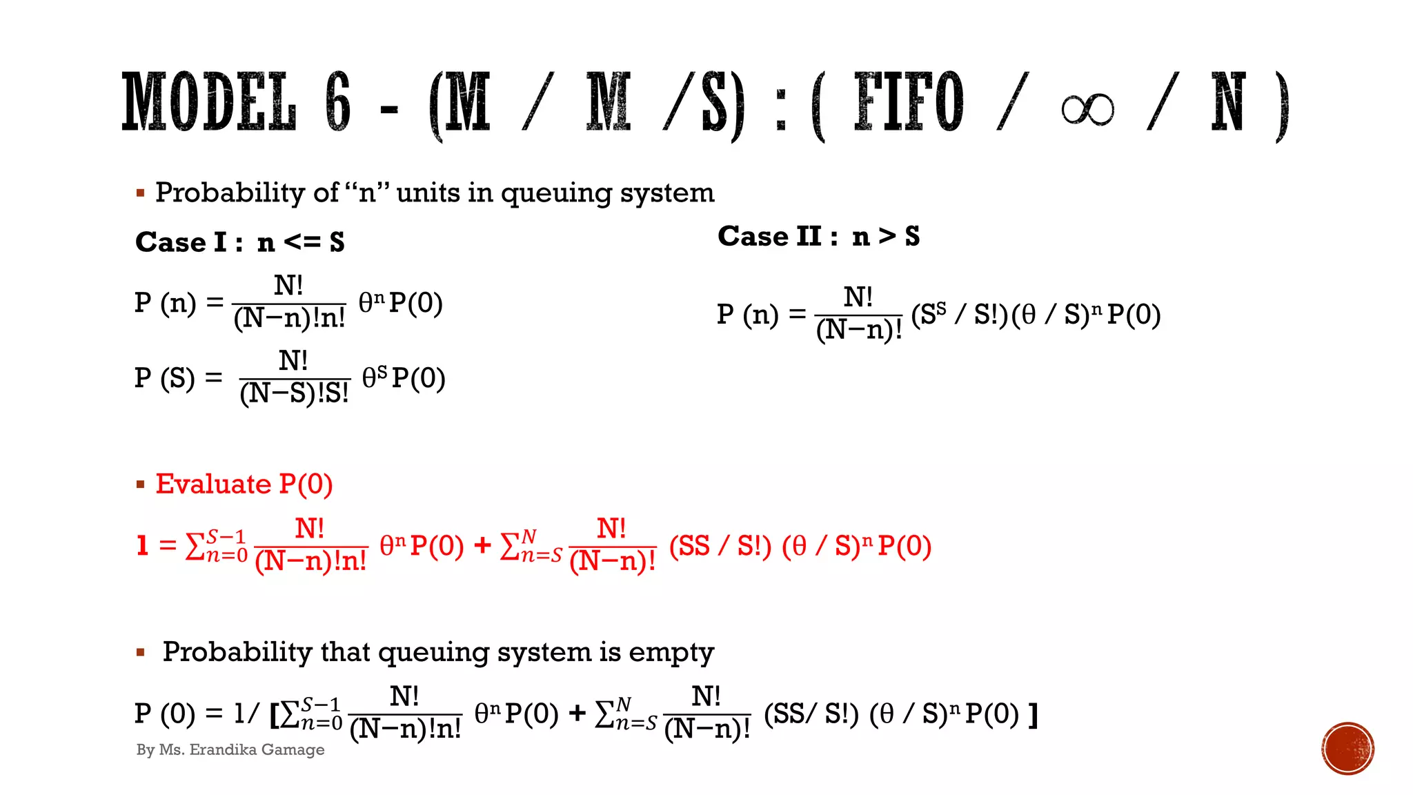 § Probability of “n” units in queuing system
Case I : n <= S
P (n) =
N!
(N−n)!n!
θn P(0)
P (S) =
N!
(N−S)!S!
θS P(0)
§ Evaluate P(0)
1 = ∑&)*
+!' N!
(N−n)!n!
θn P(0) + ∑&)+
3 N!
(N−n)!
(SS / S!) (θ / S)n P(0)
§ Probability that queuing system is empty
P (0) = 1/ [∑&)*
+!' N!
(N−n)!n!
θn P(0) + ∑&)+
3 N!
(N−n)!
(SS/ S!) (θ / S)n P(0) ]
Case II : n > S
P (n) =
N!
(N−n)!
(SS / S!)(θ / S)n P(0)
By Ms. Erandika Gamage
 