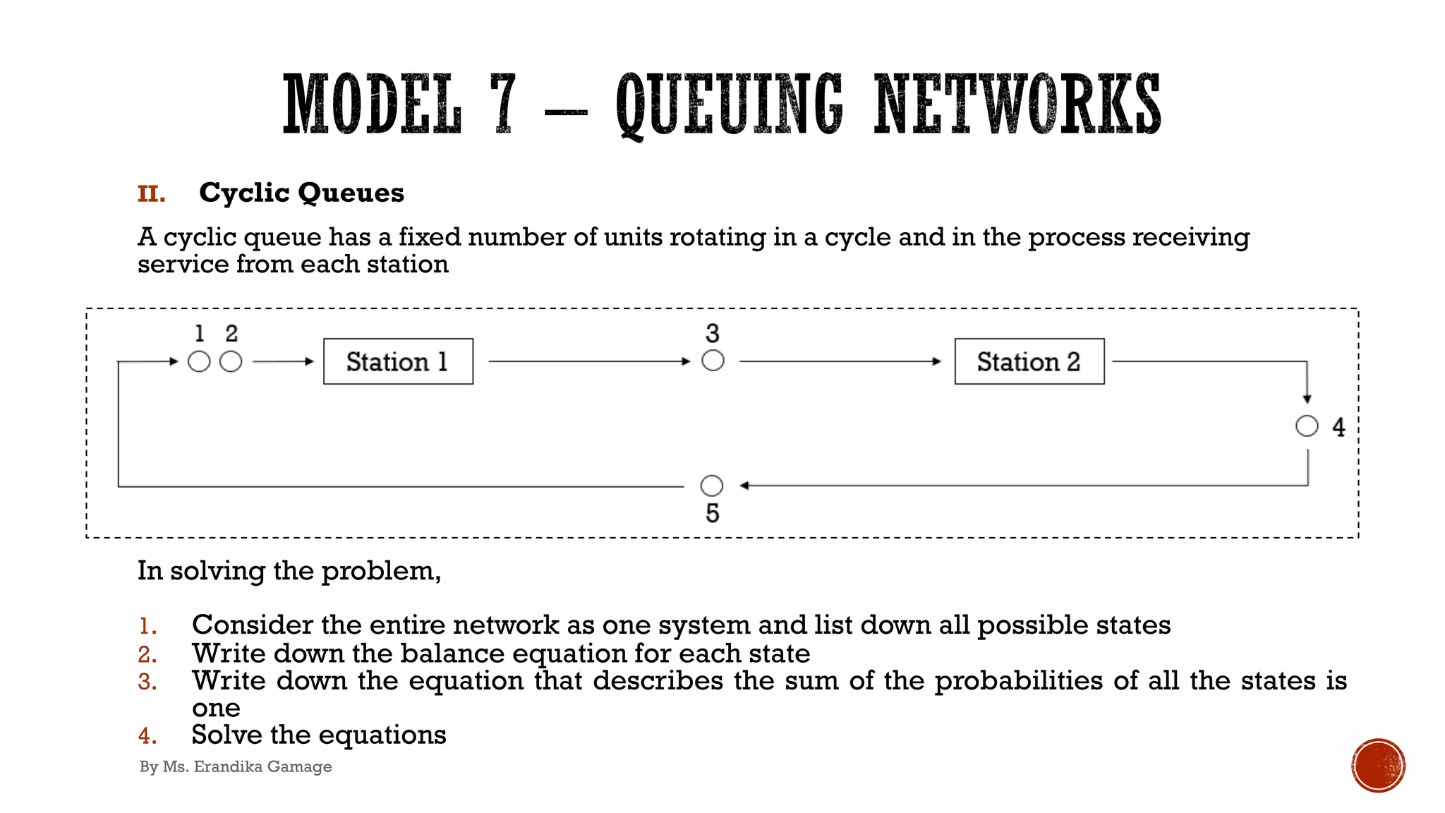 II. Cyclic Queues
A cyclic queue has a fixed number of units rotating in a cycle and in the process receiving
service from each station
In solving the problem,
1. Consider the entire network as one system and list down all possible states
2. Write down the balance equation for each state
3. Write down the equation that describes the sum of the probabilities of all the states is
one
4. Solve the equations
By Ms. Erandika Gamage
 