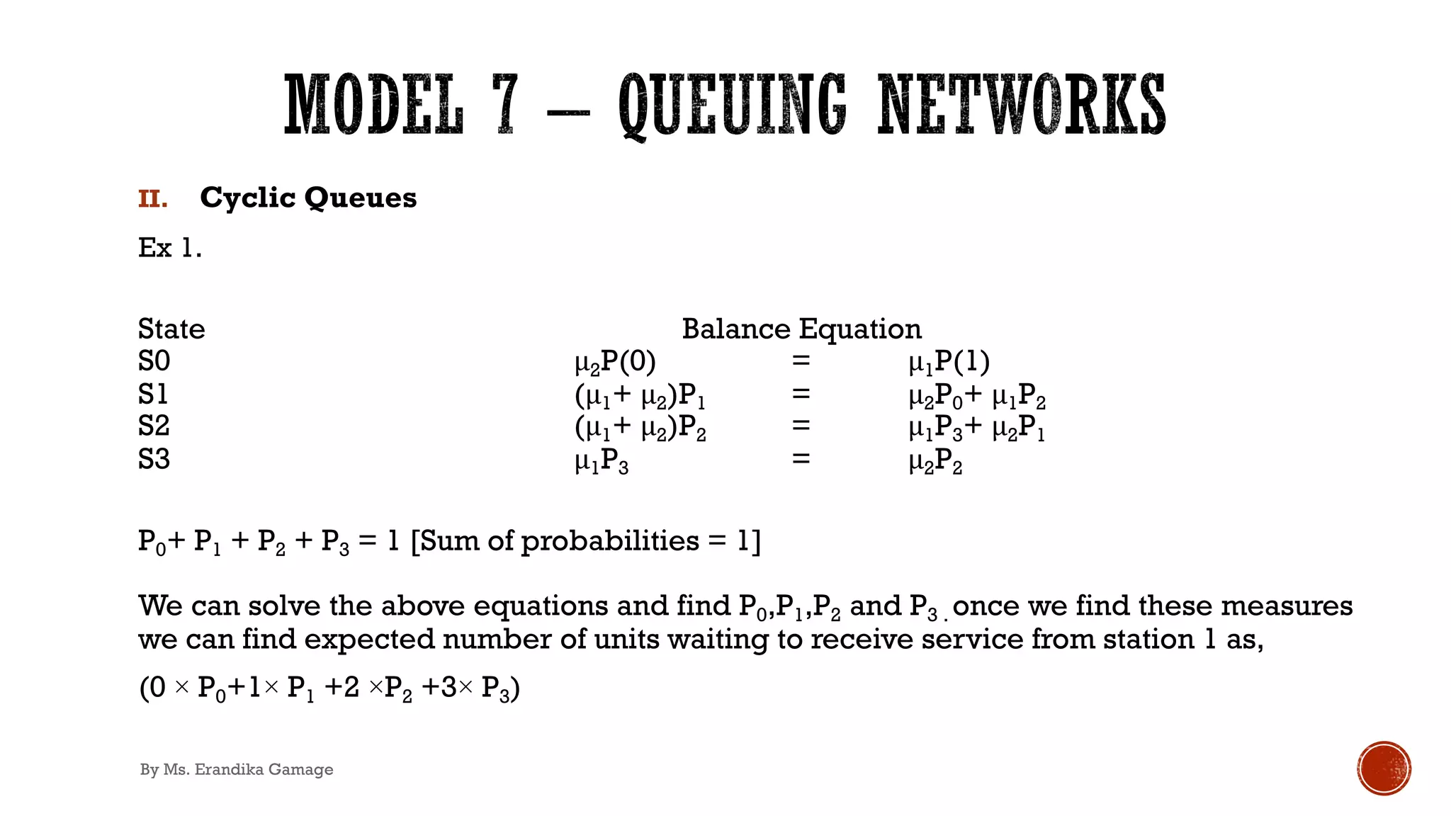 II. Cyclic Queues
Ex 1.
State Balance Equation
S0 μ2P(0) = μ1P(1)
S1 (μ1+ μ2)P1 = μ2P0+ μ1P2
S2 (μ1+ μ2)P2 = μ1P3+ μ2P1
S3 μ1P3 = μ2P2
P0+ P1 + P2 + P3 = 1 [Sum of probabilities = 1]
We can solve the above equations and find P0,P1,P2 and P3 . once we find these measures
we can find expected number of units waiting to receive service from station 1 as,
(0 × P0+1× P1 +2 ×P2 +3× P3)
By Ms. Erandika Gamage
 