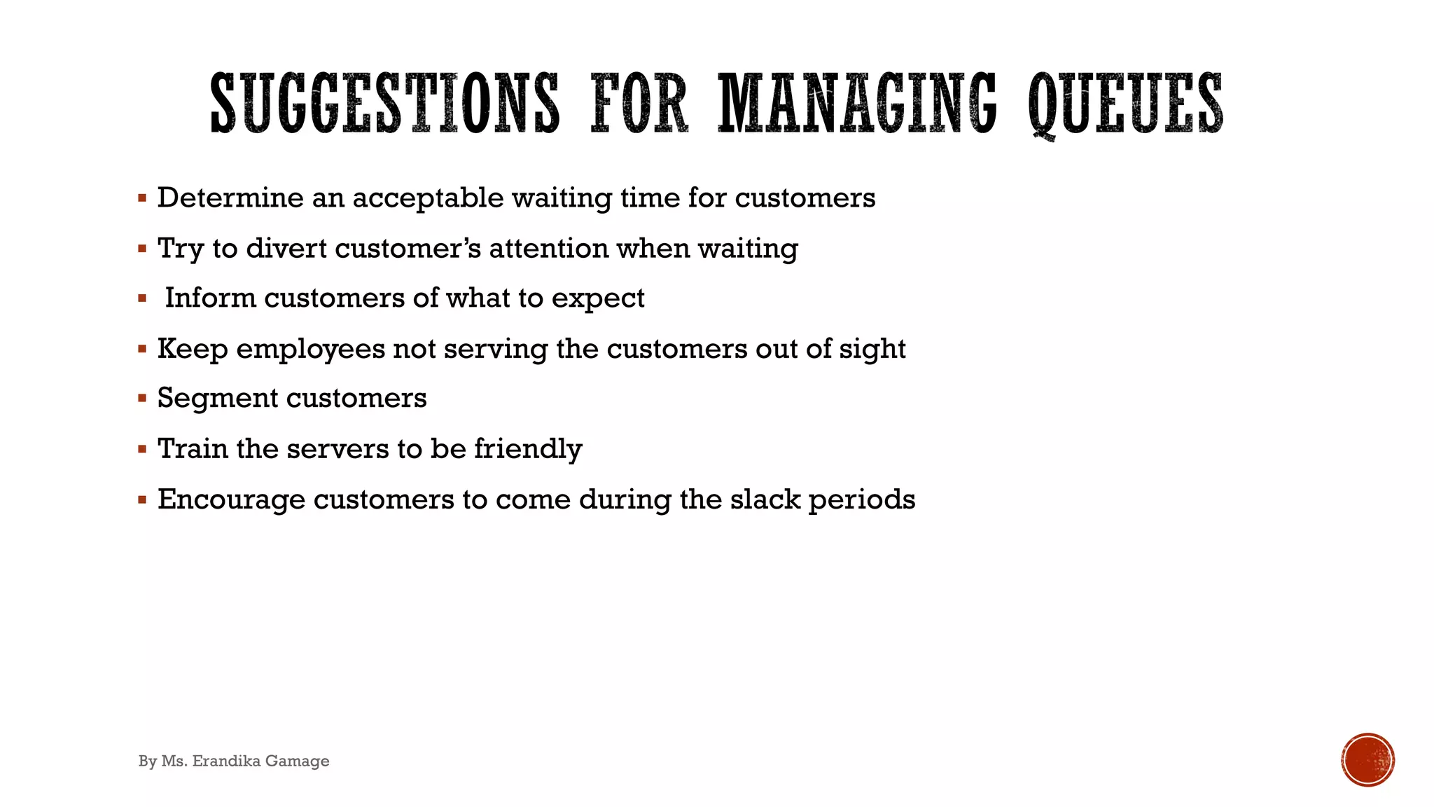 § Determine an acceptable waiting time for customers
§ Try to divert customer’s attention when waiting
§ Inform customers of what to expect
§ Keep employees not serving the customers out of sight
§ Segment customers
§ Train the servers to be friendly
§ Encourage customers to come during the slack periods
By Ms. Erandika Gamage
 